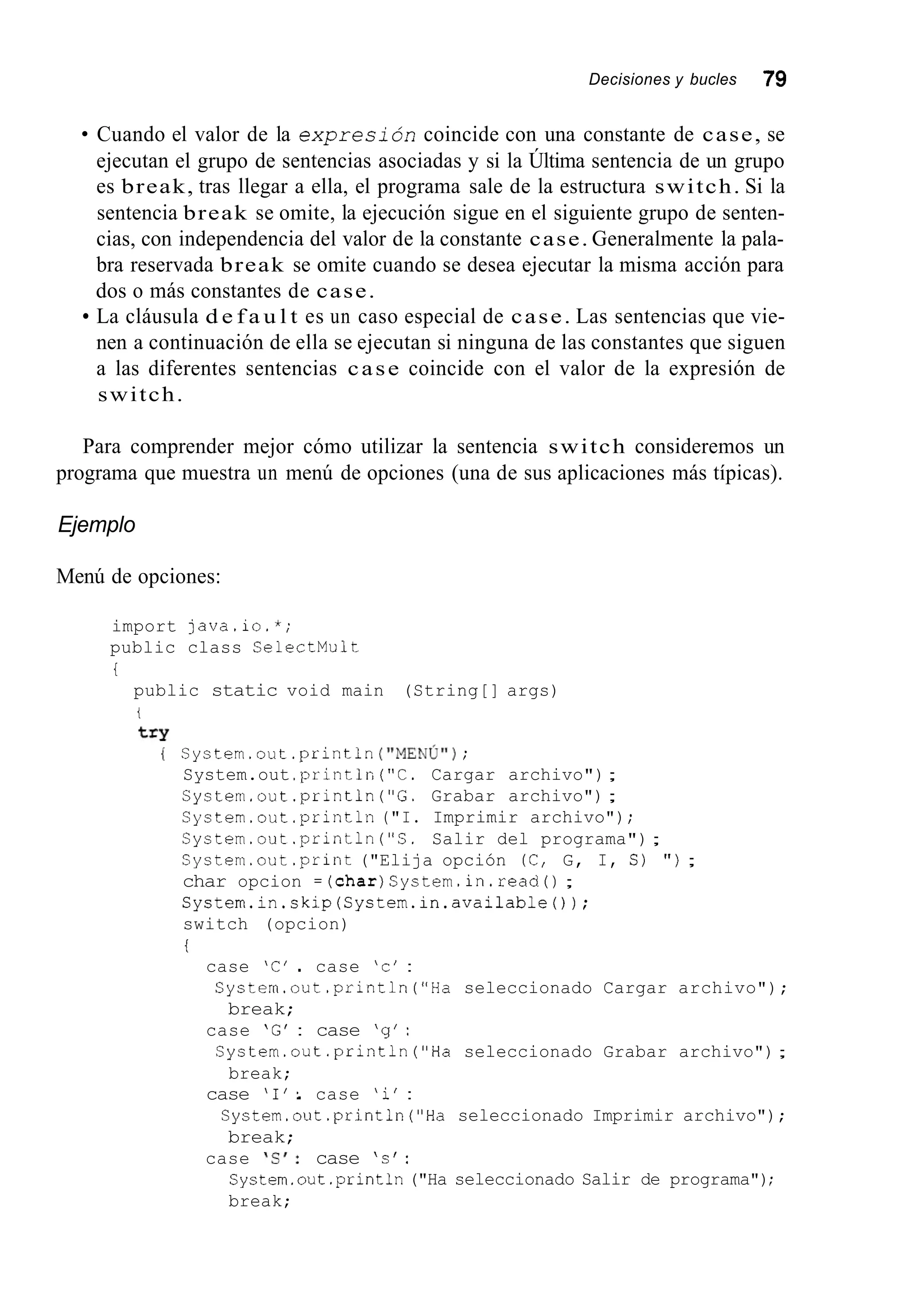Decisiones y bucles 79
Cuando el valor de la expresión coincide con una constante de case, se
ejecutan el grupo de sentencias asociadas y si la Última sentencia de un grupo
es break, tras llegar a ella, el programa sale de la estructura switch. Si la
sentencia break se omite, la ejecución sigue en el siguiente grupo de senten-
cias, con independencia del valor de la constante case. Generalmente la pala-
bra reservada break se omite cuando se desea ejecutar la misma acción para
dos o más constantes de case.
La cláusula d e f a u l t es un caso especial de case. Las sentencias que vie-
nen a continuación de ella se ejecutan si ninguna de las constantes que siguen
a las diferentes sentencias case coincide con el valor de la expresión de
switch.
Para comprender mejor cómo utilizar la sentencia switch consideremos un
programa que muestra un menú de opciones (una de sus aplicaciones más típicas).
Ejemplo
Menú de opciones:
import java.io.*;
public class CelectMult
i
public static void main (String[] args)
t
try
( System.out.println ( i i ~ ~ ~ ú i i );
System.out .println("C. Cargar archivo");
System.out.println ("G. Grabar archivo") ;
System.out .println("I. Imprimir archivo");
System.out.println ("S. Salir del programa");
System.out.print ("Elija opción (C, G, I, S) " ) ;
char opcion =(char)Cystem.in.read() ;
System.in.skip(System.in.available());
switch (opcion)
t
case 'C' .. case 'c' :
Cystem.out.println("Ha seleccionado Cargar archivo");
break;
case 'G' : case 'g':
System.out.println("Ha seleccionado Grabar archivo");
break;
case '1'.. case 'i' :
System.out.println("Ha seleccionado Imprimir archivo");
break;
System.out.println("Ha seleccionado Salir de programa");
break;
case ' S I : case 's':
 