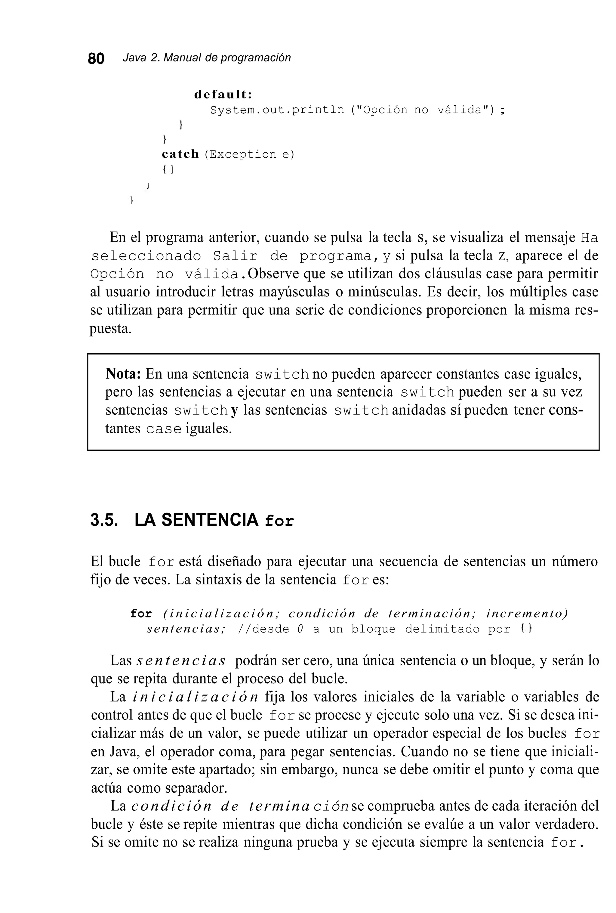 80 Java 2. Manual de programación
default:
System.out.println("Opción no válida") ;
1
1
catch (Exception e)
i )
En el programa anterior, cuando se pulsa la tecla s, se visualiza el mensaje Ha
seleccionado Salir de programa,y si pulsa la tecla Z, aparece el de
Opción no válida.Observe que se utilizan dos cláusulas case para permitir
al usuario introducir letras mayúsculas o minúsculas. Es decir, los múltiples case
se utilizan para permitir que una serie de condiciones proporcionen la misma res-
puesta.
Nota: En una sentencia switch no pueden aparecer constantes case iguales,
pero las sentencias a ejecutar en una sentencia switch pueden ser a su vez
sentencias switch y las sentencias switch anidadas sí pueden tener cons-
tantes case iguales.
3.5. LA SENTENCIA for
El bucle for está diseñado para ejecutar una secuencia de sentencias un número
fijo de veces. La sintaxis de la sentencia for es:
for ( i n i c i a l i z a c i ó n ; condición de terminación; incremento)
sentencias; //desde O a un bloque delimitado por { I
Las sentencias podrán ser cero, una única sentencia o un bloque, y serán lo
que se repita durante el proceso del bucle.
La i n i c i a l i z a c i ó n fija los valores iniciales de la variable o variables de
control antes de que el bucle for se procese y ejecute solo una vez. Si se desea ini-
cializar más de un valor, se puede utilizar un operador especial de los bucles for
en Java, el operador coma, para pegar sentencias. Cuando no se tiene que iniciali-
zar, se omite este apartado; sin embargo, nunca se debe omitir el punto y coma que
actúa como separador.
La condición d e termina ción se comprueba antes de cada iteración del
bucle y éste se repite mientras que dicha condición se evalúe a un valor verdadero.
Si se omite no se realiza ninguna prueba y se ejecuta siempre la sentencia for.
 