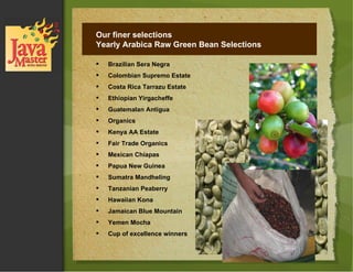 Our finer selections Yearly Arabica Raw Green Bean Selections Brazilian Sera Negra  Colombian Supremo Estate Costa Rica Tarrazu Estate Ethiopian Yirgacheffe Guatemalan Antigua Organics Kenya AA Estate  Fair Trade Organics Mexican Chiapas Papua New Guinea  Sumatra Mandheling Tanzanian Peaberry  Hawaiian Kona  Jamaican Blue Mountain Yemen Mocha  Cup of excellence winners 