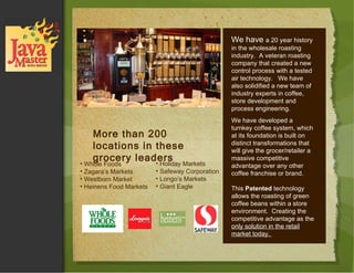 Whole Foods Zagara’s Markets Westborn Market Heinens Food Markets More than 200 locations in these grocery leaders Holiday Markets Safeway Corporation Longo’s Markets Giant Eagle We have  a 20 year history in the wholesale roasting industry.  A veteran roasting company that created a new control process with a tested air technology.  We have also solidified a new team of industry experts in coffee, store development and process engineering.  We have developed a turnkey coffee system, which at its foundation is built on distinct transformations that will give the grocer/retailer a massive competitive advantage over any other coffee franchise or brand.  This  Patented  technology allows the roasting of green coffee beans within a store environment.  Creating the competitive advantage as the  only solution in the retail market today.  