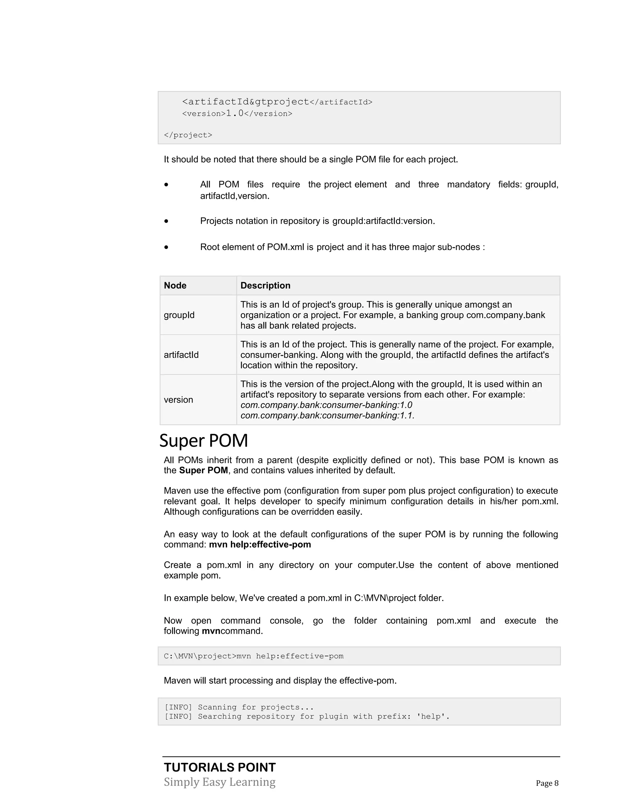 TUTORIALS POINT
Simply Easy Learning Page 8
<artifactId&gtproject</artifactId>
<version>1.0</version>
</project>
It should be noted that there should be a single POM file for each project.
 All POM files require the project element and three mandatory fields: groupId,
artifactId,version.
 Projects notation in repository is groupId:artifactId:version.
 Root element of POM.xml is project and it has three major sub-nodes :
Node Description
groupId
This is an Id of project's group. This is generally unique amongst an
organization or a project. For example, a banking group com.company.bank
has all bank related projects.
artifactId
This is an Id of the project. This is generally name of the project. For example,
consumer-banking. Along with the groupId, the artifactId defines the artifact's
location within the repository.
version
This is the version of the project.Along with the groupId, It is used within an
artifact's repository to separate versions from each other. For example:
com.company.bank:consumer-banking:1.0
com.company.bank:consumer-banking:1.1.
Super POM
All POMs inherit from a parent (despite explicitly defined or not). This base POM is known as
the Super POM, and contains values inherited by default.
Maven use the effective pom (configuration from super pom plus project configuration) to execute
relevant goal. It helps developer to specify minimum configuration details in his/her pom.xml.
Although configurations can be overridden easily.
An easy way to look at the default configurations of the super POM is by running the following
command: mvn help:effective-pom
Create a pom.xml in any directory on your computer.Use the content of above mentioned
example pom.
In example below, We've created a pom.xml in C:MVNproject folder.
Now open command console, go the folder containing pom.xml and execute the
following mvncommand.
C:MVNproject>mvn help:effective-pom
Maven will start processing and display the effective-pom.
[INFO] Scanning for projects...
[INFO] Searching repository for plugin with prefix: 'help'.
 