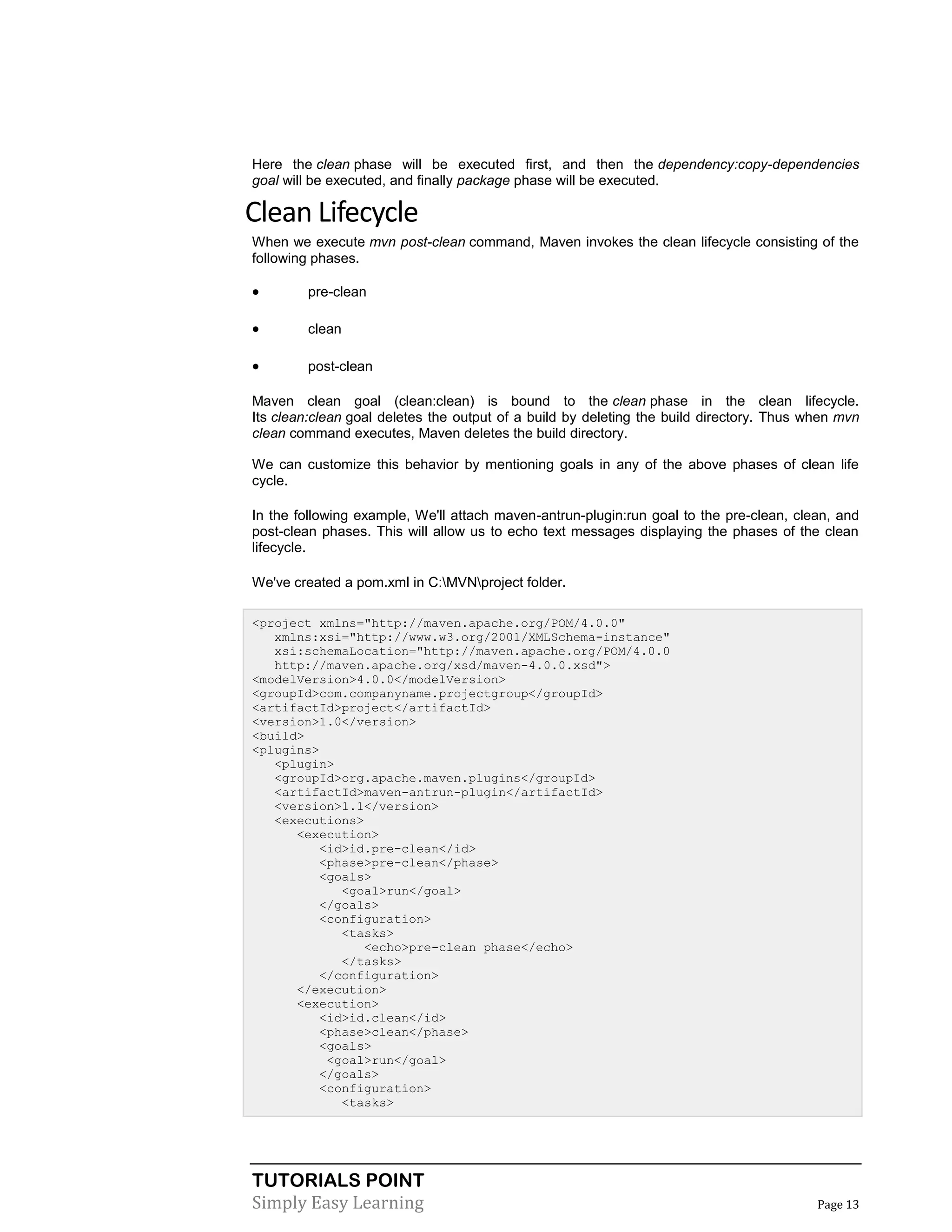 TUTORIALS POINT
Simply Easy Learning Page 13
Here the clean phase will be executed first, and then the dependency:copy-dependencies
goal will be executed, and finally package phase will be executed.
Clean Lifecycle
When we execute mvn post-clean command, Maven invokes the clean lifecycle consisting of the
following phases.
 pre-clean
 clean
 post-clean
Maven clean goal (clean:clean) is bound to the clean phase in the clean lifecycle.
Its clean:clean goal deletes the output of a build by deleting the build directory. Thus when mvn
clean command executes, Maven deletes the build directory.
We can customize this behavior by mentioning goals in any of the above phases of clean life
cycle.
In the following example, We'll attach maven-antrun-plugin:run goal to the pre-clean, clean, and
post-clean phases. This will allow us to echo text messages displaying the phases of the clean
lifecycle.
We've created a pom.xml in C:MVNproject folder.
<project xmlns="http://maven.apache.org/POM/4.0.0"
xmlns:xsi="http://www.w3.org/2001/XMLSchema-instance"
xsi:schemaLocation="http://maven.apache.org/POM/4.0.0
http://maven.apache.org/xsd/maven-4.0.0.xsd">
<modelVersion>4.0.0</modelVersion>
<groupId>com.companyname.projectgroup</groupId>
<artifactId>project</artifactId>
<version>1.0</version>
<build>
<plugins>
<plugin>
<groupId>org.apache.maven.plugins</groupId>
<artifactId>maven-antrun-plugin</artifactId>
<version>1.1</version>
<executions>
<execution>
<id>id.pre-clean</id>
<phase>pre-clean</phase>
<goals>
<goal>run</goal>
</goals>
<configuration>
<tasks>
<echo>pre-clean phase</echo>
</tasks>
</configuration>
</execution>
<execution>
<id>id.clean</id>
<phase>clean</phase>
<goals>
<goal>run</goal>
</goals>
<configuration>
<tasks>
 