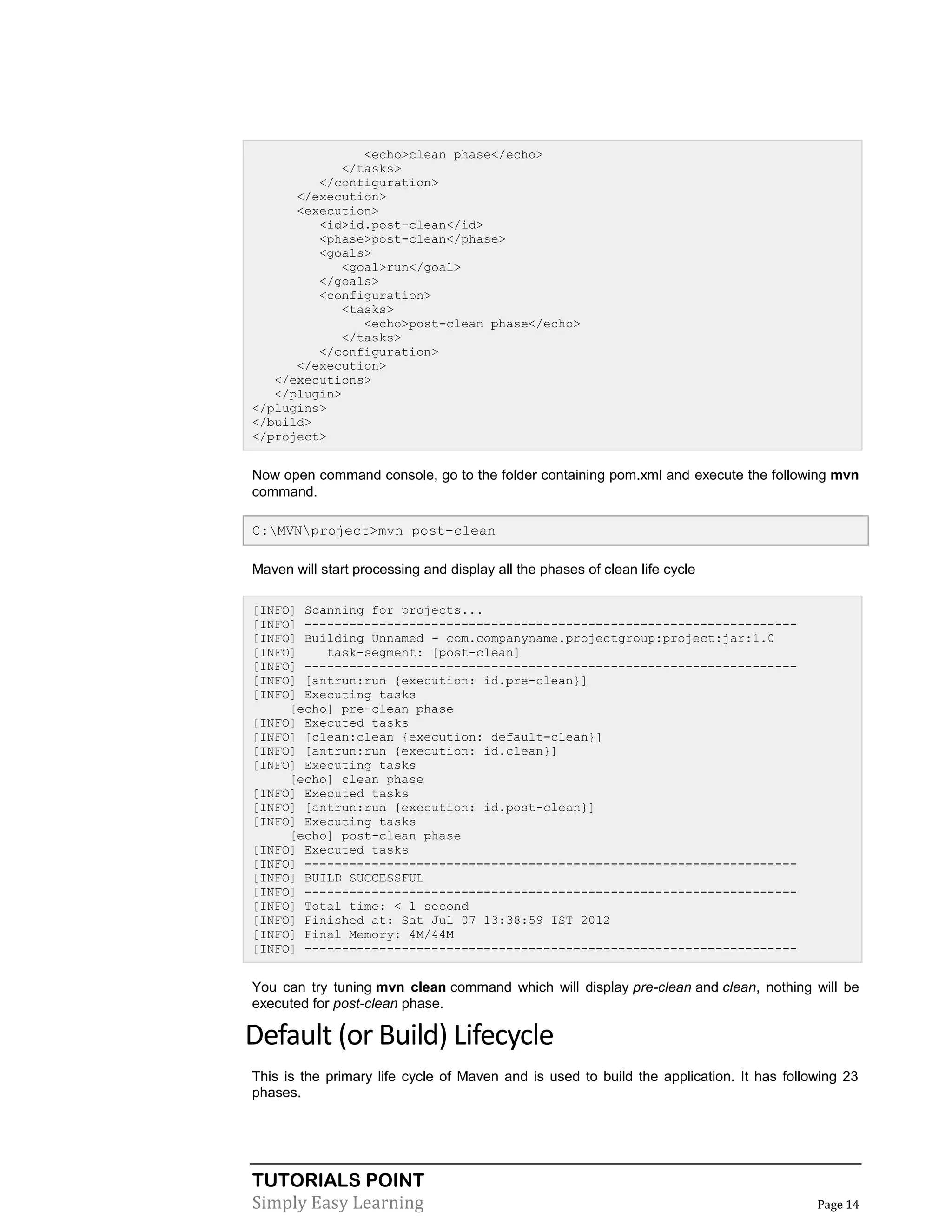 TUTORIALS POINT
Simply Easy Learning Page 14
<echo>clean phase</echo>
</tasks>
</configuration>
</execution>
<execution>
<id>id.post-clean</id>
<phase>post-clean</phase>
<goals>
<goal>run</goal>
</goals>
<configuration>
<tasks>
<echo>post-clean phase</echo>
</tasks>
</configuration>
</execution>
</executions>
</plugin>
</plugins>
</build>
</project>
Now open command console, go to the folder containing pom.xml and execute the following mvn
command.
C:MVNproject>mvn post-clean
Maven will start processing and display all the phases of clean life cycle
[INFO] Scanning for projects...
[INFO] ------------------------------------------------------------------
[INFO] Building Unnamed - com.companyname.projectgroup:project:jar:1.0
[INFO] task-segment: [post-clean]
[INFO] ------------------------------------------------------------------
[INFO] [antrun:run {execution: id.pre-clean}]
[INFO] Executing tasks
[echo] pre-clean phase
[INFO] Executed tasks
[INFO] [clean:clean {execution: default-clean}]
[INFO] [antrun:run {execution: id.clean}]
[INFO] Executing tasks
[echo] clean phase
[INFO] Executed tasks
[INFO] [antrun:run {execution: id.post-clean}]
[INFO] Executing tasks
[echo] post-clean phase
[INFO] Executed tasks
[INFO] ------------------------------------------------------------------
[INFO] BUILD SUCCESSFUL
[INFO] ------------------------------------------------------------------
[INFO] Total time: < 1 second
[INFO] Finished at: Sat Jul 07 13:38:59 IST 2012
[INFO] Final Memory: 4M/44M
[INFO] ------------------------------------------------------------------
You can try tuning mvn clean command which will display pre-clean and clean, nothing will be
executed for post-clean phase.
Default (or Build) Lifecycle
This is the primary life cycle of Maven and is used to build the application. It has following 23
phases.
 