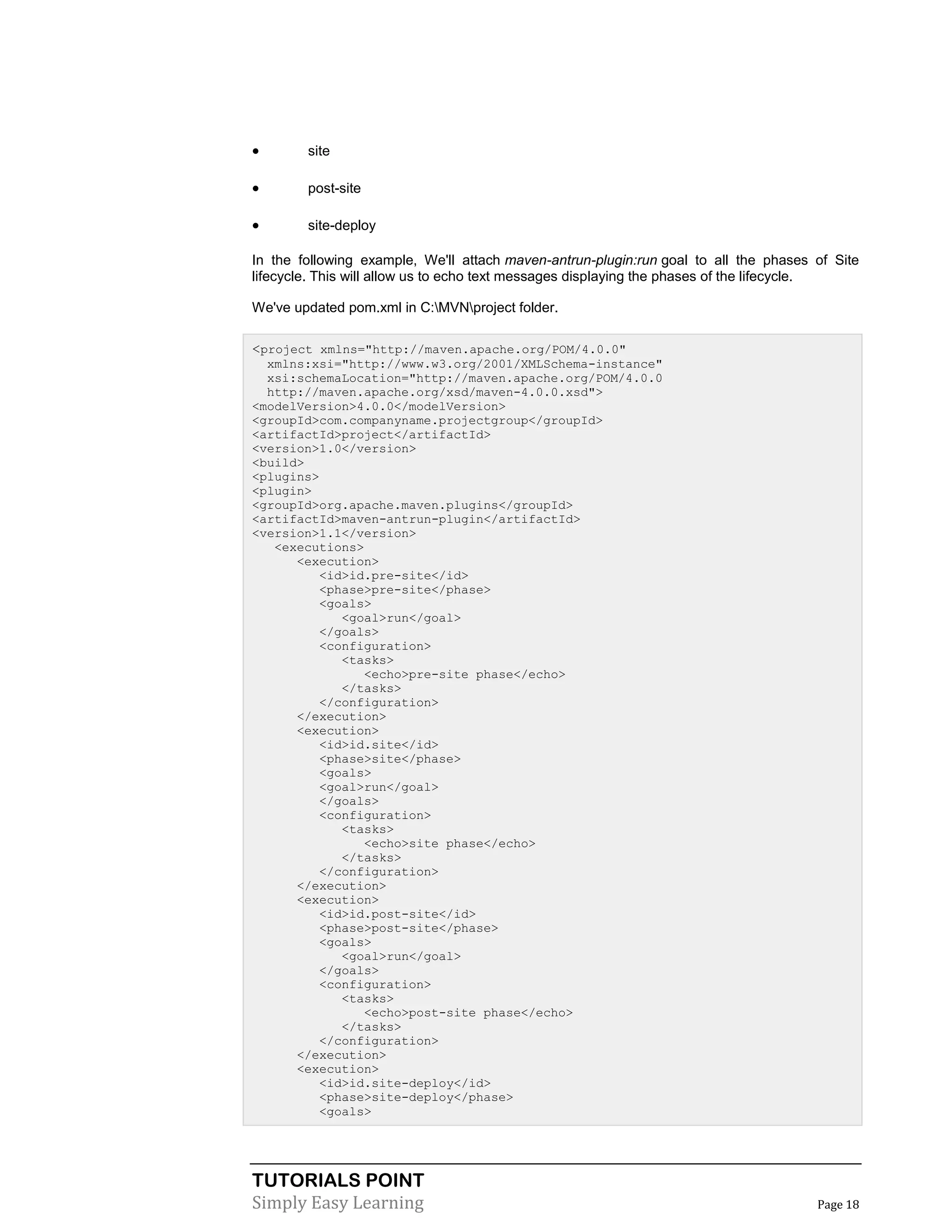 TUTORIALS POINT
Simply Easy Learning Page 18
 site
 post-site
 site-deploy
In the following example, We'll attach maven-antrun-plugin:run goal to all the phases of Site
lifecycle. This will allow us to echo text messages displaying the phases of the lifecycle.
We've updated pom.xml in C:MVNproject folder.
<project xmlns="http://maven.apache.org/POM/4.0.0"
xmlns:xsi="http://www.w3.org/2001/XMLSchema-instance"
xsi:schemaLocation="http://maven.apache.org/POM/4.0.0
http://maven.apache.org/xsd/maven-4.0.0.xsd">
<modelVersion>4.0.0</modelVersion>
<groupId>com.companyname.projectgroup</groupId>
<artifactId>project</artifactId>
<version>1.0</version>
<build>
<plugins>
<plugin>
<groupId>org.apache.maven.plugins</groupId>
<artifactId>maven-antrun-plugin</artifactId>
<version>1.1</version>
<executions>
<execution>
<id>id.pre-site</id>
<phase>pre-site</phase>
<goals>
<goal>run</goal>
</goals>
<configuration>
<tasks>
<echo>pre-site phase</echo>
</tasks>
</configuration>
</execution>
<execution>
<id>id.site</id>
<phase>site</phase>
<goals>
<goal>run</goal>
</goals>
<configuration>
<tasks>
<echo>site phase</echo>
</tasks>
</configuration>
</execution>
<execution>
<id>id.post-site</id>
<phase>post-site</phase>
<goals>
<goal>run</goal>
</goals>
<configuration>
<tasks>
<echo>post-site phase</echo>
</tasks>
</configuration>
</execution>
<execution>
<id>id.site-deploy</id>
<phase>site-deploy</phase>
<goals>
 