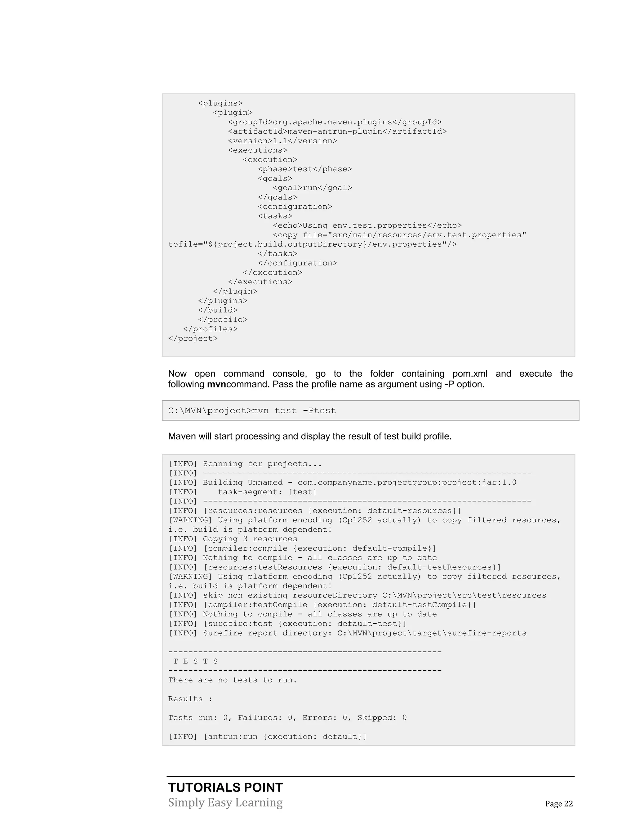 TUTORIALS POINT
Simply Easy Learning Page 22
<plugins>
<plugin>
<groupId>org.apache.maven.plugins</groupId>
<artifactId>maven-antrun-plugin</artifactId>
<version>1.1</version>
<executions>
<execution>
<phase>test</phase>
<goals>
<goal>run</goal>
</goals>
<configuration>
<tasks>
<echo>Using env.test.properties</echo>
<copy file="src/main/resources/env.test.properties"
tofile="${project.build.outputDirectory}/env.properties"/>
</tasks>
</configuration>
</execution>
</executions>
</plugin>
</plugins>
</build>
</profile>
</profiles>
</project>
Now open command console, go to the folder containing pom.xml and execute the
following mvncommand. Pass the profile name as argument using -P option.
C:MVNproject>mvn test -Ptest
Maven will start processing and display the result of test build profile.
[INFO] Scanning for projects...
[INFO] ------------------------------------------------------------------
[INFO] Building Unnamed - com.companyname.projectgroup:project:jar:1.0
[INFO] task-segment: [test]
[INFO] ------------------------------------------------------------------
[INFO] [resources:resources {execution: default-resources}]
[WARNING] Using platform encoding (Cp1252 actually) to copy filtered resources,
i.e. build is platform dependent!
[INFO] Copying 3 resources
[INFO] [compiler:compile {execution: default-compile}]
[INFO] Nothing to compile - all classes are up to date
[INFO] [resources:testResources {execution: default-testResources}]
[WARNING] Using platform encoding (Cp1252 actually) to copy filtered resources,
i.e. build is platform dependent!
[INFO] skip non existing resourceDirectory C:MVNprojectsrctestresources
[INFO] [compiler:testCompile {execution: default-testCompile}]
[INFO] Nothing to compile - all classes are up to date
[INFO] [surefire:test {execution: default-test}]
[INFO] Surefire report directory: C:MVNprojecttargetsurefire-reports
-------------------------------------------------------
T E S T S
-------------------------------------------------------
There are no tests to run.
Results :
Tests run: 0, Failures: 0, Errors: 0, Skipped: 0
[INFO] [antrun:run {execution: default}]
 