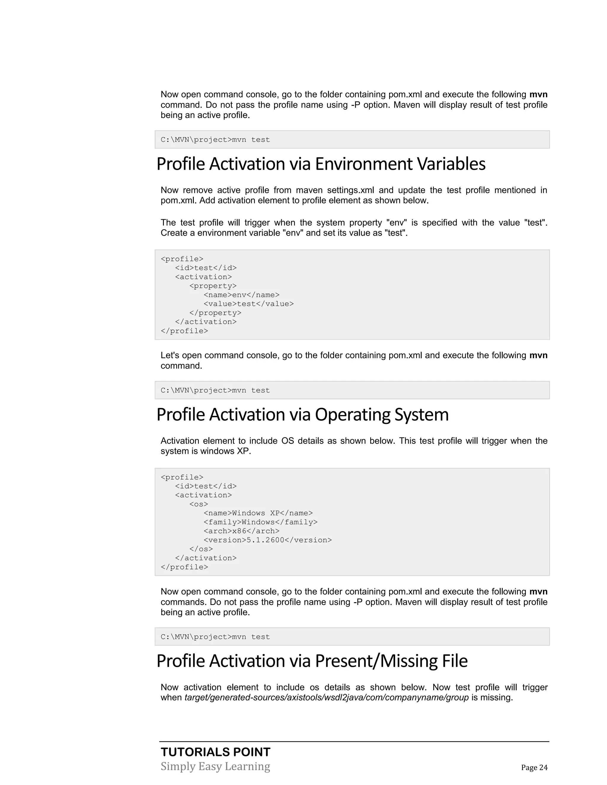 TUTORIALS POINT
Simply Easy Learning Page 24
Now open command console, go to the folder containing pom.xml and execute the following mvn
command. Do not pass the profile name using -P option. Maven will display result of test profile
being an active profile.
C:MVNproject>mvn test
Profile Activation via Environment Variables
Now remove active profile from maven settings.xml and update the test profile mentioned in
pom.xml. Add activation element to profile element as shown below.
The test profile will trigger when the system property "env" is specified with the value "test".
Create a environment variable "env" and set its value as "test".
<profile>
<id>test</id>
<activation>
<property>
<name>env</name>
<value>test</value>
</property>
</activation>
</profile>
Let's open command console, go to the folder containing pom.xml and execute the following mvn
command.
C:MVNproject>mvn test
Profile Activation via Operating System
Activation element to include OS details as shown below. This test profile will trigger when the
system is windows XP.
<profile>
<id>test</id>
<activation>
<os>
<name>Windows XP</name>
<family>Windows</family>
<arch>x86</arch>
<version>5.1.2600</version>
</os>
</activation>
</profile>
Now open command console, go to the folder containing pom.xml and execute the following mvn
commands. Do not pass the profile name using -P option. Maven will display result of test profile
being an active profile.
C:MVNproject>mvn test
Profile Activation via Present/Missing File
Now activation element to include os details as shown below. Now test profile will trigger
when target/generated-sources/axistools/wsdl2java/com/companyname/group is missing.
 