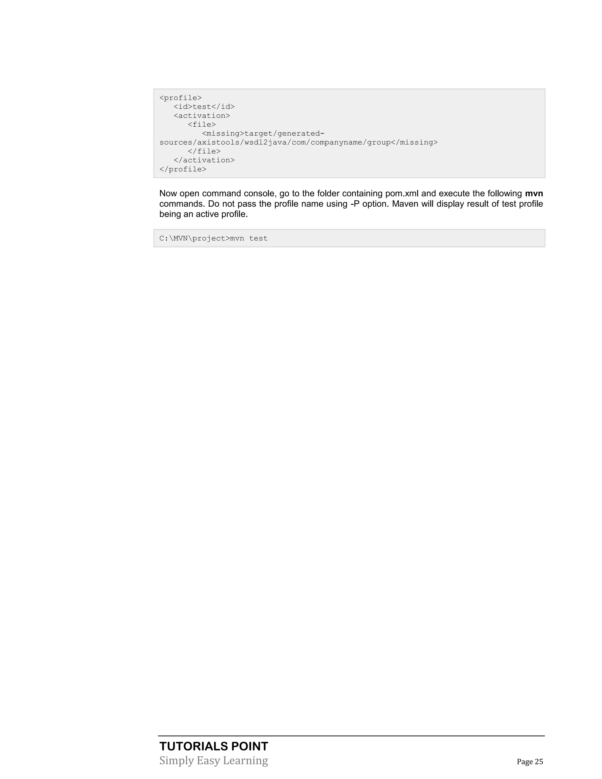 TUTORIALS POINT
Simply Easy Learning Page 25
<profile>
<id>test</id>
<activation>
<file>
<missing>target/generated-
sources/axistools/wsdl2java/com/companyname/group</missing>
</file>
</activation>
</profile>
Now open command console, go to the folder containing pom.xml and execute the following mvn
commands. Do not pass the profile name using -P option. Maven will display result of test profile
being an active profile.
C:MVNproject>mvn test
 