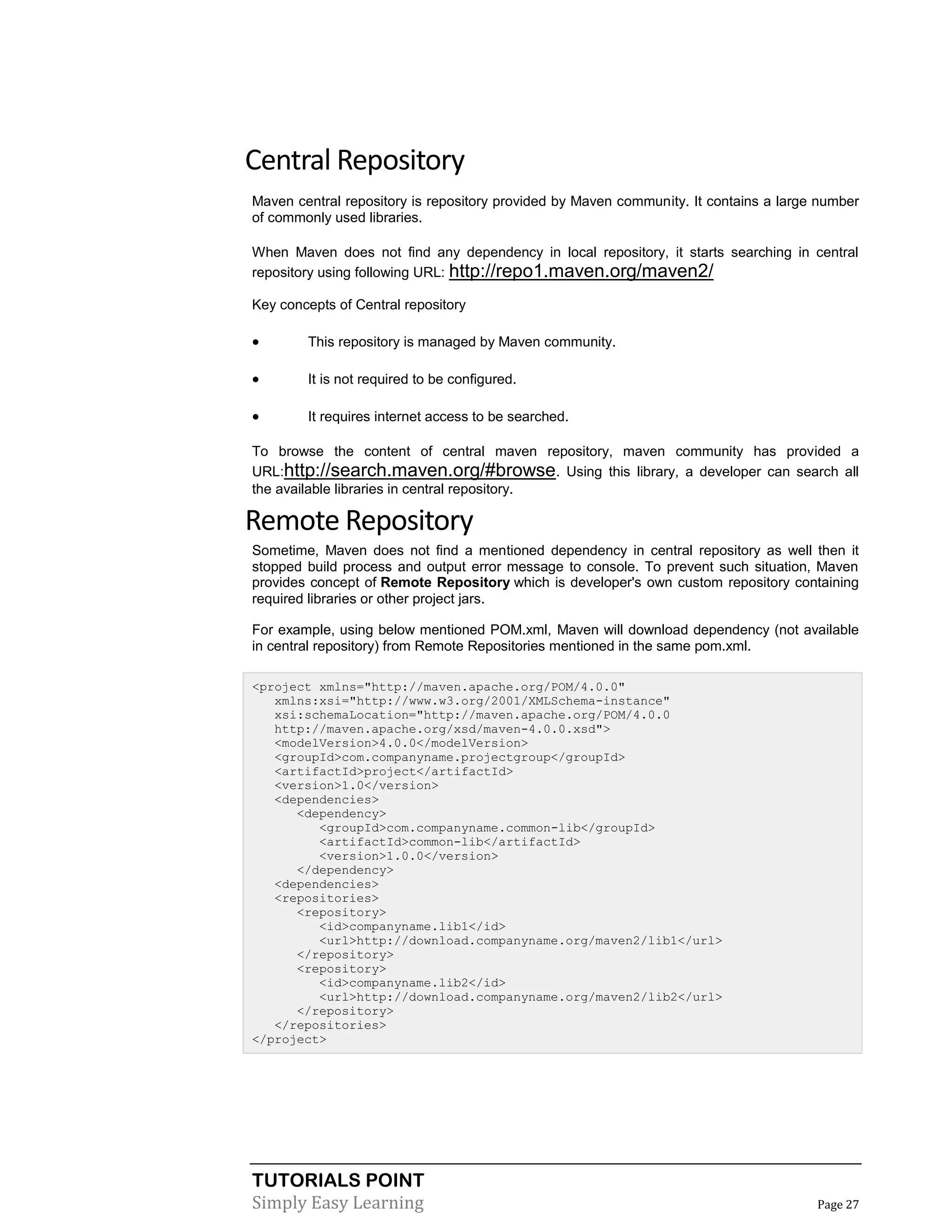 TUTORIALS POINT
Simply Easy Learning Page 27
Central Repository
Maven central repository is repository provided by Maven community. It contains a large number
of commonly used libraries.
When Maven does not find any dependency in local repository, it starts searching in central
repository using following URL: http://repo1.maven.org/maven2/
Key concepts of Central repository
 This repository is managed by Maven community.
 It is not required to be configured.
 It requires internet access to be searched.
To browse the content of central maven repository, maven community has provided a
URL:http://search.maven.org/#browse. Using this library, a developer can search all
the available libraries in central repository.
Remote Repository
Sometime, Maven does not find a mentioned dependency in central repository as well then it
stopped build process and output error message to console. To prevent such situation, Maven
provides concept of Remote Repository which is developer's own custom repository containing
required libraries or other project jars.
For example, using below mentioned POM.xml, Maven will download dependency (not available
in central repository) from Remote Repositories mentioned in the same pom.xml.
<project xmlns="http://maven.apache.org/POM/4.0.0"
xmlns:xsi="http://www.w3.org/2001/XMLSchema-instance"
xsi:schemaLocation="http://maven.apache.org/POM/4.0.0
http://maven.apache.org/xsd/maven-4.0.0.xsd">
<modelVersion>4.0.0</modelVersion>
<groupId>com.companyname.projectgroup</groupId>
<artifactId>project</artifactId>
<version>1.0</version>
<dependencies>
<dependency>
<groupId>com.companyname.common-lib</groupId>
<artifactId>common-lib</artifactId>
<version>1.0.0</version>
</dependency>
<dependencies>
<repositories>
<repository>
<id>companyname.lib1</id>
<url>http://download.companyname.org/maven2/lib1</url>
</repository>
<repository>
<id>companyname.lib2</id>
<url>http://download.companyname.org/maven2/lib2</url>
</repository>
</repositories>
</project>
 