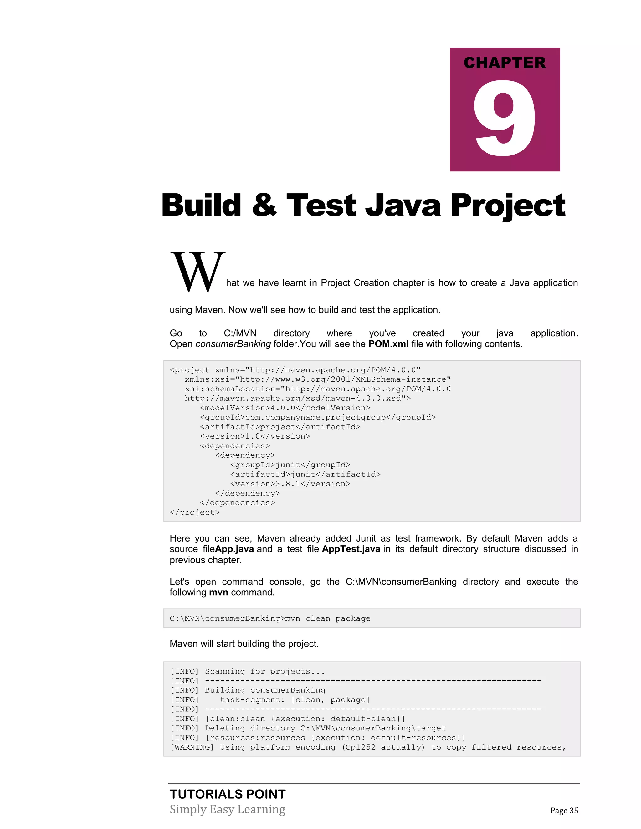 TUTORIALS POINT
Simply Easy Learning Page 35
Build & Test Java Project
What we have learnt in Project Creation chapter is how to create a Java application
using Maven. Now we'll see how to build and test the application.
Go to C:/MVN directory where you've created your java application.
Open consumerBanking folder.You will see the POM.xml file with following contents.
<project xmlns="http://maven.apache.org/POM/4.0.0"
xmlns:xsi="http://www.w3.org/2001/XMLSchema-instance"
xsi:schemaLocation="http://maven.apache.org/POM/4.0.0
http://maven.apache.org/xsd/maven-4.0.0.xsd">
<modelVersion>4.0.0</modelVersion>
<groupId>com.companyname.projectgroup</groupId>
<artifactId>project</artifactId>
<version>1.0</version>
<dependencies>
<dependency>
<groupId>junit</groupId>
<artifactId>junit</artifactId>
<version>3.8.1</version>
</dependency>
</dependencies>
</project>
Here you can see, Maven already added Junit as test framework. By default Maven adds a
source fileApp.java and a test file AppTest.java in its default directory structure discussed in
previous chapter.
Let's open command console, go the C:MVNconsumerBanking directory and execute the
following mvn command.
C:MVNconsumerBanking>mvn clean package
Maven will start building the project.
[INFO] Scanning for projects...
[INFO] -------------------------------------------------------------------
[INFO] Building consumerBanking
[INFO] task-segment: [clean, package]
[INFO] -------------------------------------------------------------------
[INFO] [clean:clean {execution: default-clean}]
[INFO] Deleting directory C:MVNconsumerBankingtarget
[INFO] [resources:resources {execution: default-resources}]
[WARNING] Using platform encoding (Cp1252 actually) to copy filtered resources,
CHAPTER
9
 