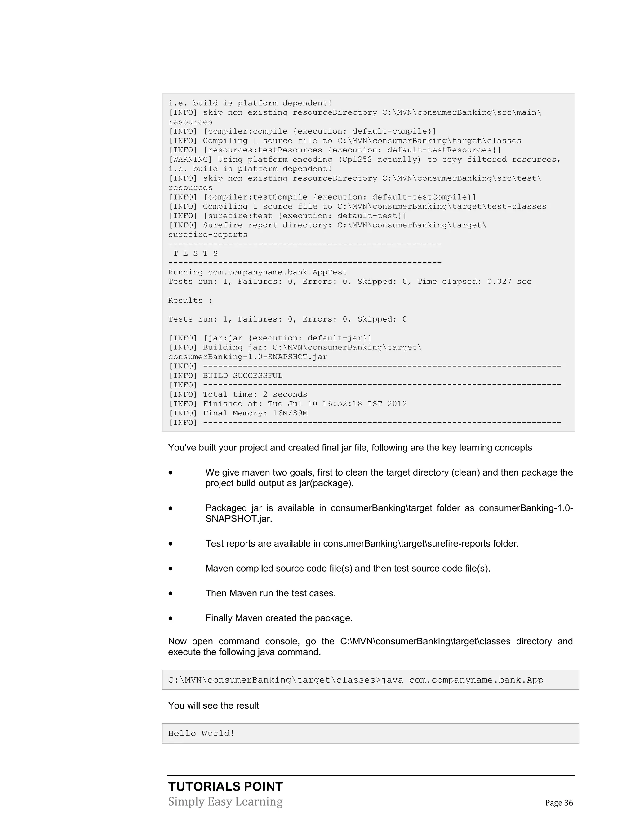 TUTORIALS POINT
Simply Easy Learning Page 36
i.e. build is platform dependent!
[INFO] skip non existing resourceDirectory C:MVNconsumerBankingsrcmain
resources
[INFO] [compiler:compile {execution: default-compile}]
[INFO] Compiling 1 source file to C:MVNconsumerBankingtargetclasses
[INFO] [resources:testResources {execution: default-testResources}]
[WARNING] Using platform encoding (Cp1252 actually) to copy filtered resources,
i.e. build is platform dependent!
[INFO] skip non existing resourceDirectory C:MVNconsumerBankingsrctest
resources
[INFO] [compiler:testCompile {execution: default-testCompile}]
[INFO] Compiling 1 source file to C:MVNconsumerBankingtargettest-classes
[INFO] [surefire:test {execution: default-test}]
[INFO] Surefire report directory: C:MVNconsumerBankingtarget
surefire-reports
-------------------------------------------------------
T E S T S
-------------------------------------------------------
Running com.companyname.bank.AppTest
Tests run: 1, Failures: 0, Errors: 0, Skipped: 0, Time elapsed: 0.027 sec
Results :
Tests run: 1, Failures: 0, Errors: 0, Skipped: 0
[INFO] [jar:jar {execution: default-jar}]
[INFO] Building jar: C:MVNconsumerBankingtarget
consumerBanking-1.0-SNAPSHOT.jar
[INFO] ------------------------------------------------------------------------
[INFO] BUILD SUCCESSFUL
[INFO] ------------------------------------------------------------------------
[INFO] Total time: 2 seconds
[INFO] Finished at: Tue Jul 10 16:52:18 IST 2012
[INFO] Final Memory: 16M/89M
[INFO] ------------------------------------------------------------------------
You've built your project and created final jar file, following are the key learning concepts
 We give maven two goals, first to clean the target directory (clean) and then package the
project build output as jar(package).
 Packaged jar is available in consumerBankingtarget folder as consumerBanking-1.0-
SNAPSHOT.jar.
 Test reports are available in consumerBankingtargetsurefire-reports folder.
 Maven compiled source code file(s) and then test source code file(s).
 Then Maven run the test cases.
 Finally Maven created the package.
Now open command console, go the C:MVNconsumerBankingtargetclasses directory and
execute the following java command.
C:MVNconsumerBankingtargetclasses>java com.companyname.bank.App
You will see the result
Hello World!
 