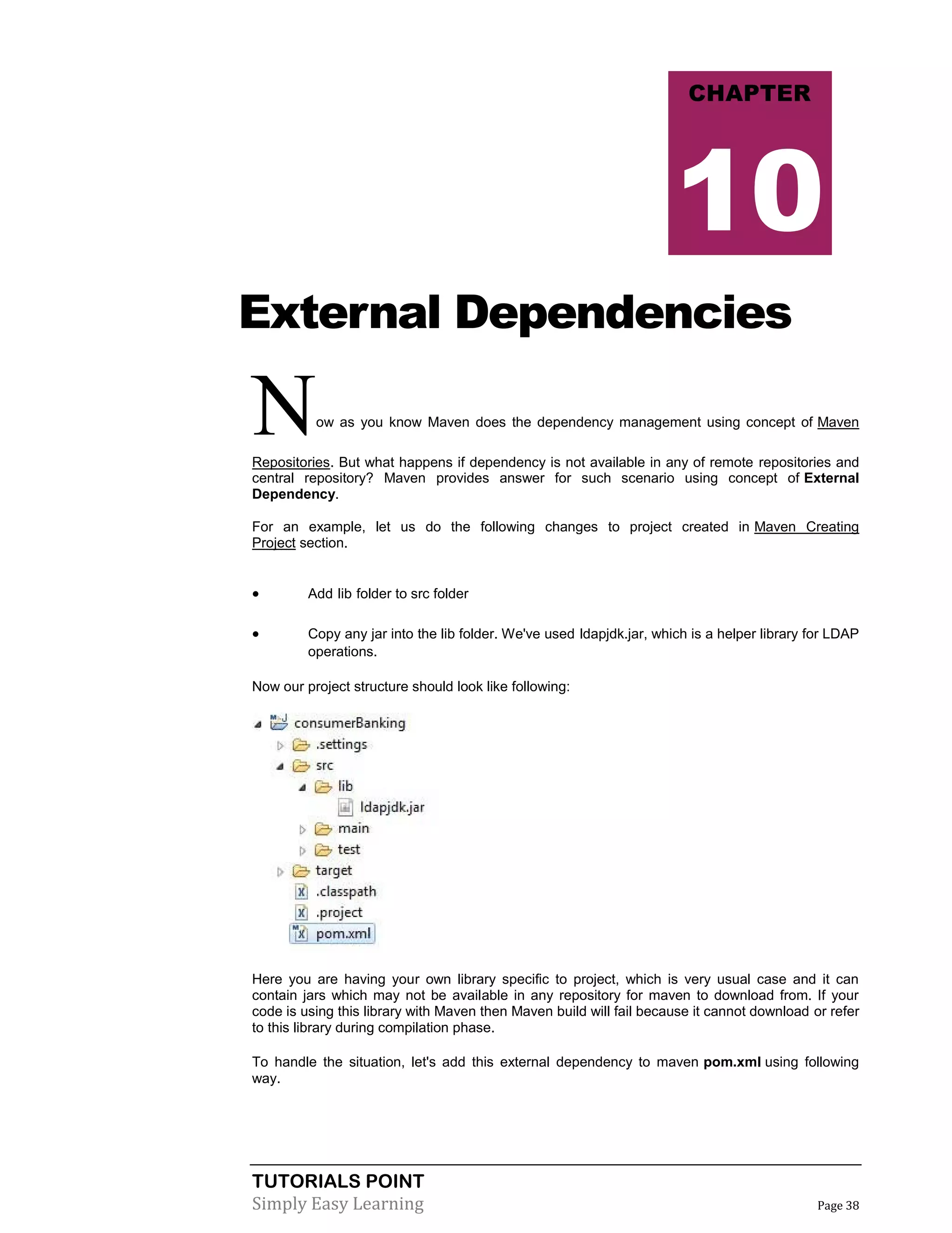 TUTORIALS POINT
Simply Easy Learning Page 38
External Dependencies
Now as you know Maven does the dependency management using concept of Maven
Repositories. But what happens if dependency is not available in any of remote repositories and
central repository? Maven provides answer for such scenario using concept of External
Dependency.
For an example, let us do the following changes to project created in Maven Creating
Project section.
 Add lib folder to src folder
 Copy any jar into the lib folder. We've used ldapjdk.jar, which is a helper library for LDAP
operations.
Now our project structure should look like following:
Here you are having your own library specific to project, which is very usual case and it can
contain jars which may not be available in any repository for maven to download from. If your
code is using this library with Maven then Maven build will fail because it cannot download or refer
to this library during compilation phase.
To handle the situation, let's add this external dependency to maven pom.xml using following
way.
CHAPTER
10
 