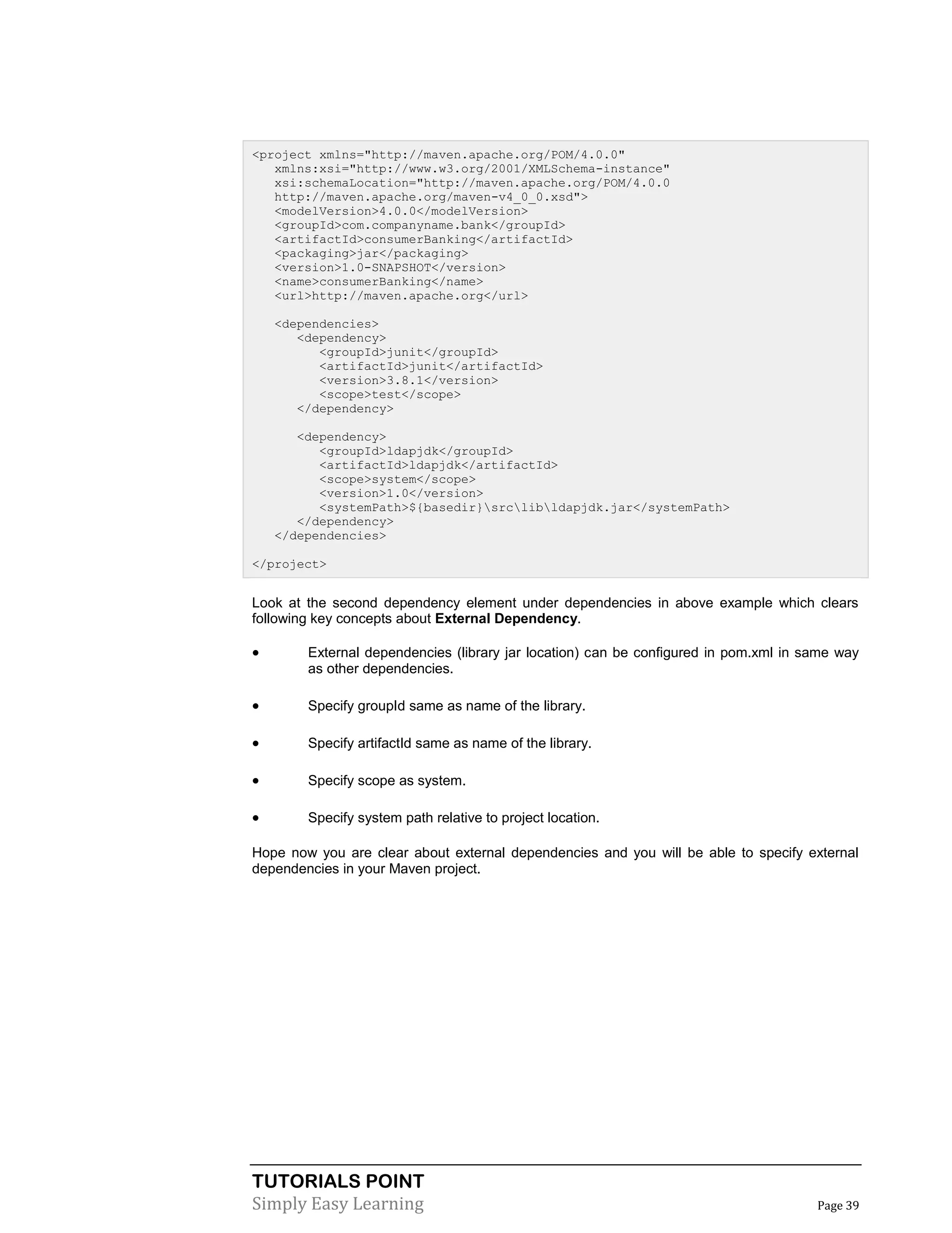 TUTORIALS POINT
Simply Easy Learning Page 39
<project xmlns="http://maven.apache.org/POM/4.0.0"
xmlns:xsi="http://www.w3.org/2001/XMLSchema-instance"
xsi:schemaLocation="http://maven.apache.org/POM/4.0.0
http://maven.apache.org/maven-v4_0_0.xsd">
<modelVersion>4.0.0</modelVersion>
<groupId>com.companyname.bank</groupId>
<artifactId>consumerBanking</artifactId>
<packaging>jar</packaging>
<version>1.0-SNAPSHOT</version>
<name>consumerBanking</name>
<url>http://maven.apache.org</url>
<dependencies>
<dependency>
<groupId>junit</groupId>
<artifactId>junit</artifactId>
<version>3.8.1</version>
<scope>test</scope>
</dependency>
<dependency>
<groupId>ldapjdk</groupId>
<artifactId>ldapjdk</artifactId>
<scope>system</scope>
<version>1.0</version>
<systemPath>${basedir}srclibldapjdk.jar</systemPath>
</dependency>
</dependencies>
</project>
Look at the second dependency element under dependencies in above example which clears
following key concepts about External Dependency.
 External dependencies (library jar location) can be configured in pom.xml in same way
as other dependencies.
 Specify groupId same as name of the library.
 Specify artifactId same as name of the library.
 Specify scope as system.
 Specify system path relative to project location.
Hope now you are clear about external dependencies and you will be able to specify external
dependencies in your Maven project.
 