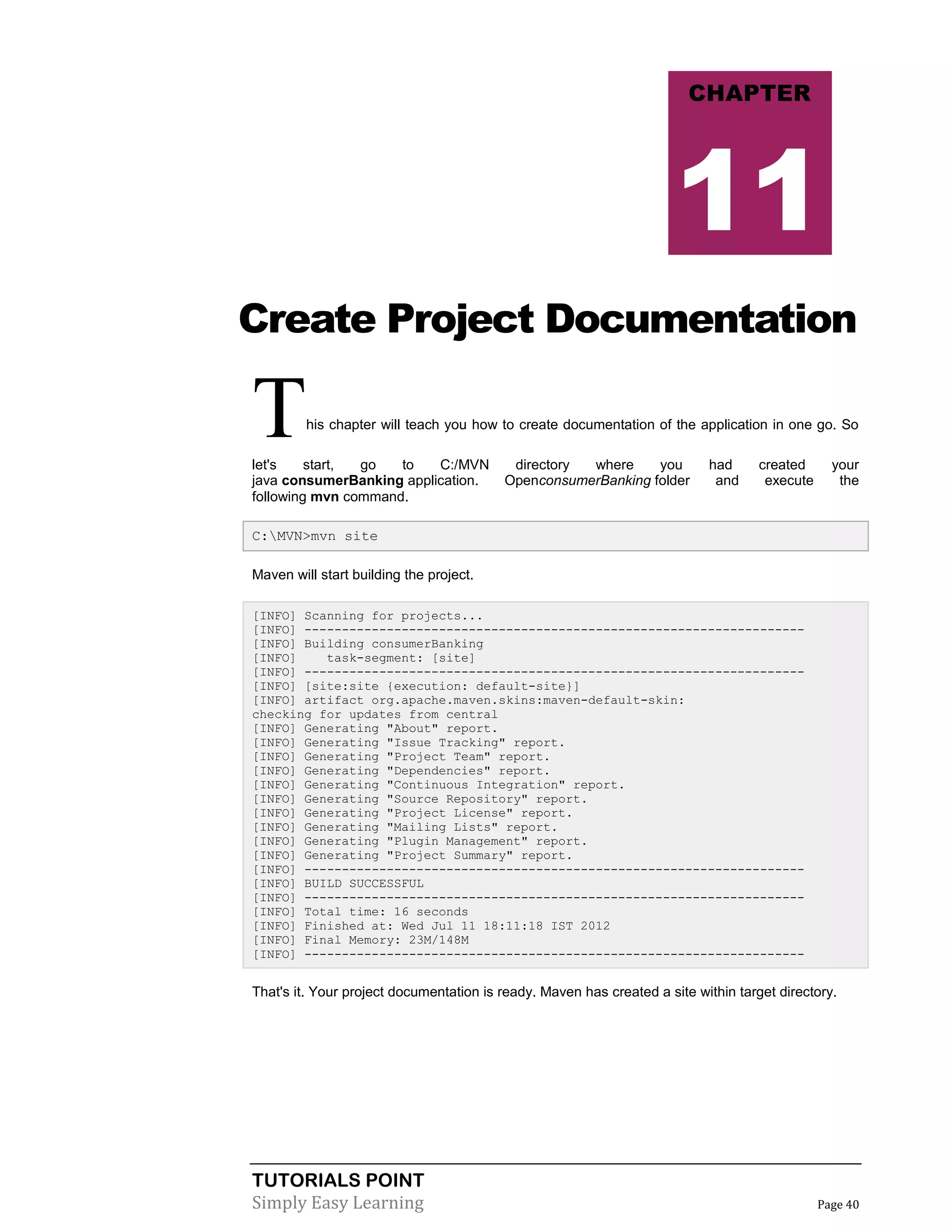 TUTORIALS POINT
Simply Easy Learning Page 40
Create Project Documentation
This chapter will teach you how to create documentation of the application in one go. So
let's start, go to C:/MVN directory where you had created your
java consumerBanking application. OpenconsumerBanking folder and execute the
following mvn command.
C:MVN>mvn site
Maven will start building the project.
[INFO] Scanning for projects...
[INFO] -------------------------------------------------------------------
[INFO] Building consumerBanking
[INFO] task-segment: [site]
[INFO] -------------------------------------------------------------------
[INFO] [site:site {execution: default-site}]
[INFO] artifact org.apache.maven.skins:maven-default-skin:
checking for updates from central
[INFO] Generating "About" report.
[INFO] Generating "Issue Tracking" report.
[INFO] Generating "Project Team" report.
[INFO] Generating "Dependencies" report.
[INFO] Generating "Continuous Integration" report.
[INFO] Generating "Source Repository" report.
[INFO] Generating "Project License" report.
[INFO] Generating "Mailing Lists" report.
[INFO] Generating "Plugin Management" report.
[INFO] Generating "Project Summary" report.
[INFO] -------------------------------------------------------------------
[INFO] BUILD SUCCESSFUL
[INFO] -------------------------------------------------------------------
[INFO] Total time: 16 seconds
[INFO] Finished at: Wed Jul 11 18:11:18 IST 2012
[INFO] Final Memory: 23M/148M
[INFO] -------------------------------------------------------------------
That's it. Your project documentation is ready. Maven has created a site within target directory.
CHAPTER
11
 
