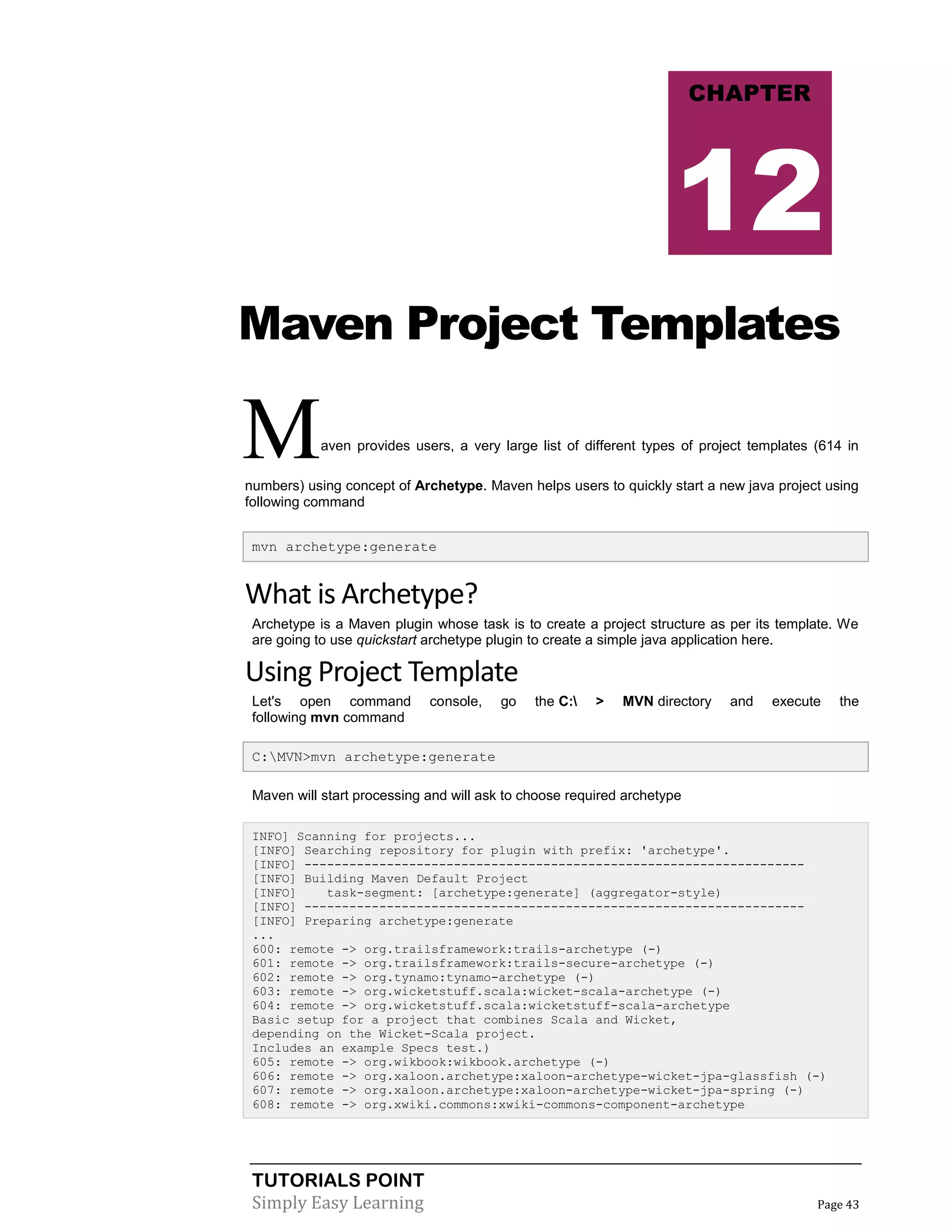 TUTORIALS POINT
Simply Easy Learning Page 43
Maven Project Templates
Maven provides users, a very large list of different types of project templates (614 in
numbers) using concept of Archetype. Maven helps users to quickly start a new java project using
following command
mvn archetype:generate
What is Archetype?
Archetype is a Maven plugin whose task is to create a project structure as per its template. We
are going to use quickstart archetype plugin to create a simple java application here.
Using Project Template
Let's open command console, go the C: > MVN directory and execute the
following mvn command
C:MVN>mvn archetype:generate
Maven will start processing and will ask to choose required archetype
INFO] Scanning for projects...
[INFO] Searching repository for plugin with prefix: 'archetype'.
[INFO] -------------------------------------------------------------------
[INFO] Building Maven Default Project
[INFO] task-segment: [archetype:generate] (aggregator-style)
[INFO] -------------------------------------------------------------------
[INFO] Preparing archetype:generate
...
600: remote -> org.trailsframework:trails-archetype (-)
601: remote -> org.trailsframework:trails-secure-archetype (-)
602: remote -> org.tynamo:tynamo-archetype (-)
603: remote -> org.wicketstuff.scala:wicket-scala-archetype (-)
604: remote -> org.wicketstuff.scala:wicketstuff-scala-archetype
Basic setup for a project that combines Scala and Wicket,
depending on the Wicket-Scala project.
Includes an example Specs test.)
605: remote -> org.wikbook:wikbook.archetype (-)
606: remote -> org.xaloon.archetype:xaloon-archetype-wicket-jpa-glassfish (-)
607: remote -> org.xaloon.archetype:xaloon-archetype-wicket-jpa-spring (-)
608: remote -> org.xwiki.commons:xwiki-commons-component-archetype
CHAPTER
12
 
