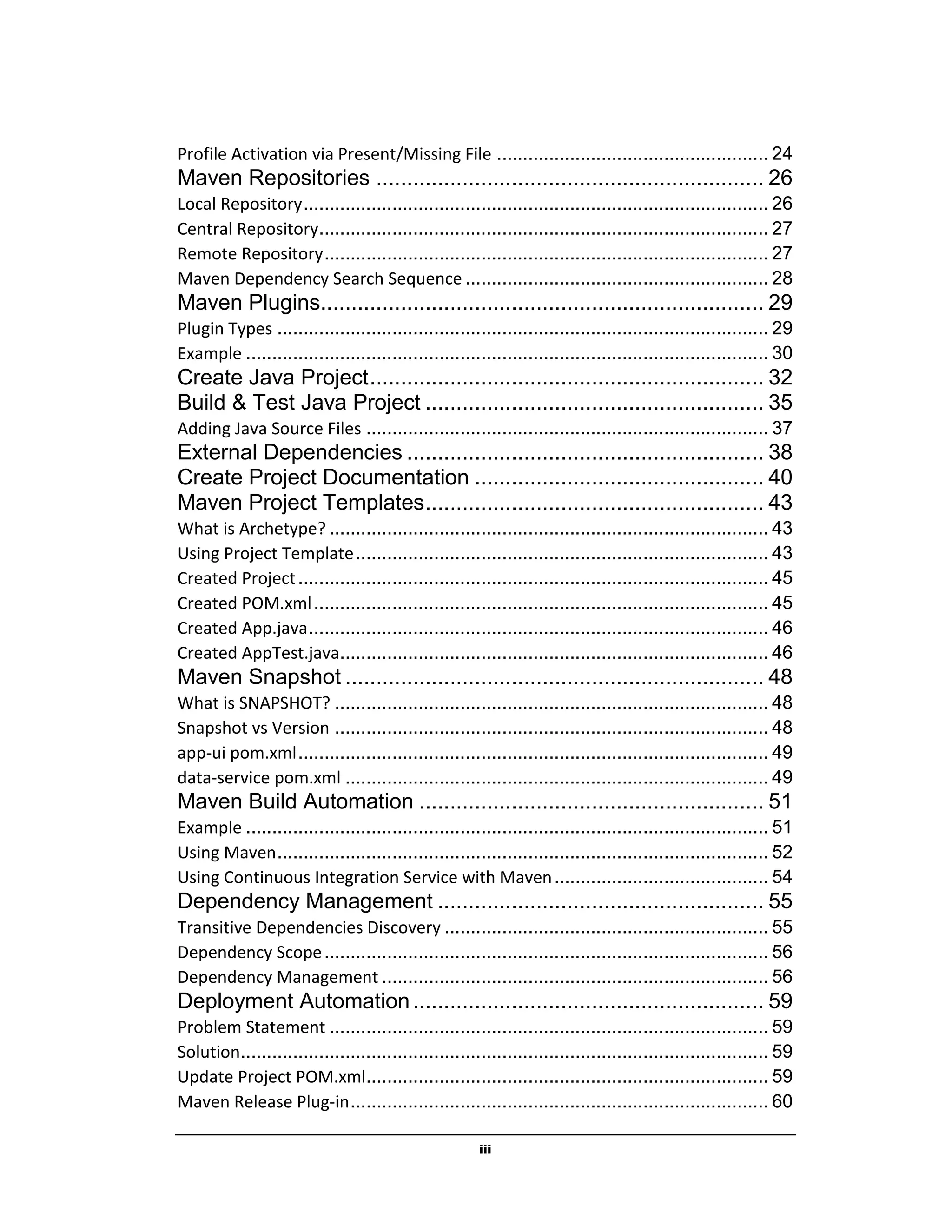 iii
Profile Activation via Present/Missing File .................................................... 24
Maven Repositories ............................................................... 26
Local Repository......................................................................................... 26
Central Repository...................................................................................... 27
Remote Repository..................................................................................... 27
Maven Dependency Search Sequence .......................................................... 28
Maven Plugins........................................................................ 29
Plugin Types .............................................................................................. 29
Example .................................................................................................... 30
Create Java Project................................................................ 32
Build & Test Java Project ....................................................... 35
Adding Java Source Files ............................................................................. 37
External Dependencies .......................................................... 38
Create Project Documentation ............................................... 40
Maven Project Templates....................................................... 43
What is Archetype? .................................................................................... 43
Using Project Template............................................................................... 43
Created Project.......................................................................................... 45
Created POM.xml....................................................................................... 45
Created App.java........................................................................................ 46
Created AppTest.java.................................................................................. 46
Maven Snapshot .................................................................... 48
What is SNAPSHOT? ................................................................................... 48
Snapshot vs Version ................................................................................... 48
app-ui pom.xml.......................................................................................... 49
data-service pom.xml ................................................................................. 49
Maven Build Automation ........................................................ 51
Example .................................................................................................... 51
Using Maven.............................................................................................. 52
Using Continuous Integration Service with Maven......................................... 54
Dependency Management ..................................................... 55
Transitive Dependencies Discovery .............................................................. 55
Dependency Scope..................................................................................... 56
Dependency Management .......................................................................... 56
Deployment Automation......................................................... 59
Problem Statement .................................................................................... 59
Solution..................................................................................................... 59
Update Project POM.xml............................................................................. 59
Maven Release Plug-in................................................................................ 60
 
