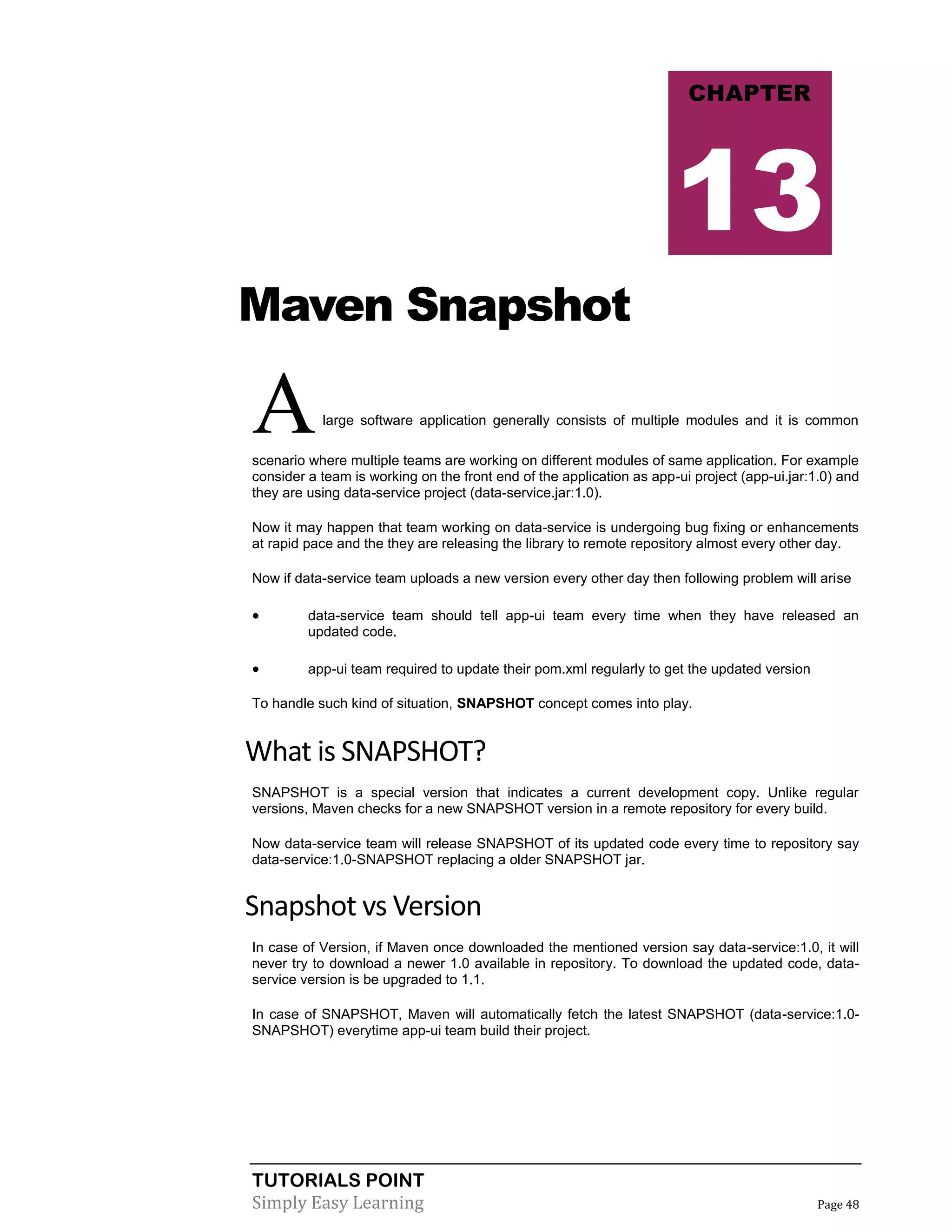 TUTORIALS POINT
Simply Easy Learning Page 48
Maven Snapshot
Alarge software application generally consists of multiple modules and it is common
scenario where multiple teams are working on different modules of same application. For example
consider a team is working on the front end of the application as app-ui project (app-ui.jar:1.0) and
they are using data-service project (data-service.jar:1.0).
Now it may happen that team working on data-service is undergoing bug fixing or enhancements
at rapid pace and the they are releasing the library to remote repository almost every other day.
Now if data-service team uploads a new version every other day then following problem will arise
 data-service team should tell app-ui team every time when they have released an
updated code.
 app-ui team required to update their pom.xml regularly to get the updated version
To handle such kind of situation, SNAPSHOT concept comes into play.
What is SNAPSHOT?
SNAPSHOT is a special version that indicates a current development copy. Unlike regular
versions, Maven checks for a new SNAPSHOT version in a remote repository for every build.
Now data-service team will release SNAPSHOT of its updated code every time to repository say
data-service:1.0-SNAPSHOT replacing a older SNAPSHOT jar.
Snapshot vs Version
In case of Version, if Maven once downloaded the mentioned version say data-service:1.0, it will
never try to download a newer 1.0 available in repository. To download the updated code, data-
service version is be upgraded to 1.1.
In case of SNAPSHOT, Maven will automatically fetch the latest SNAPSHOT (data-service:1.0-
SNAPSHOT) everytime app-ui team build their project.
CHAPTER
13
 