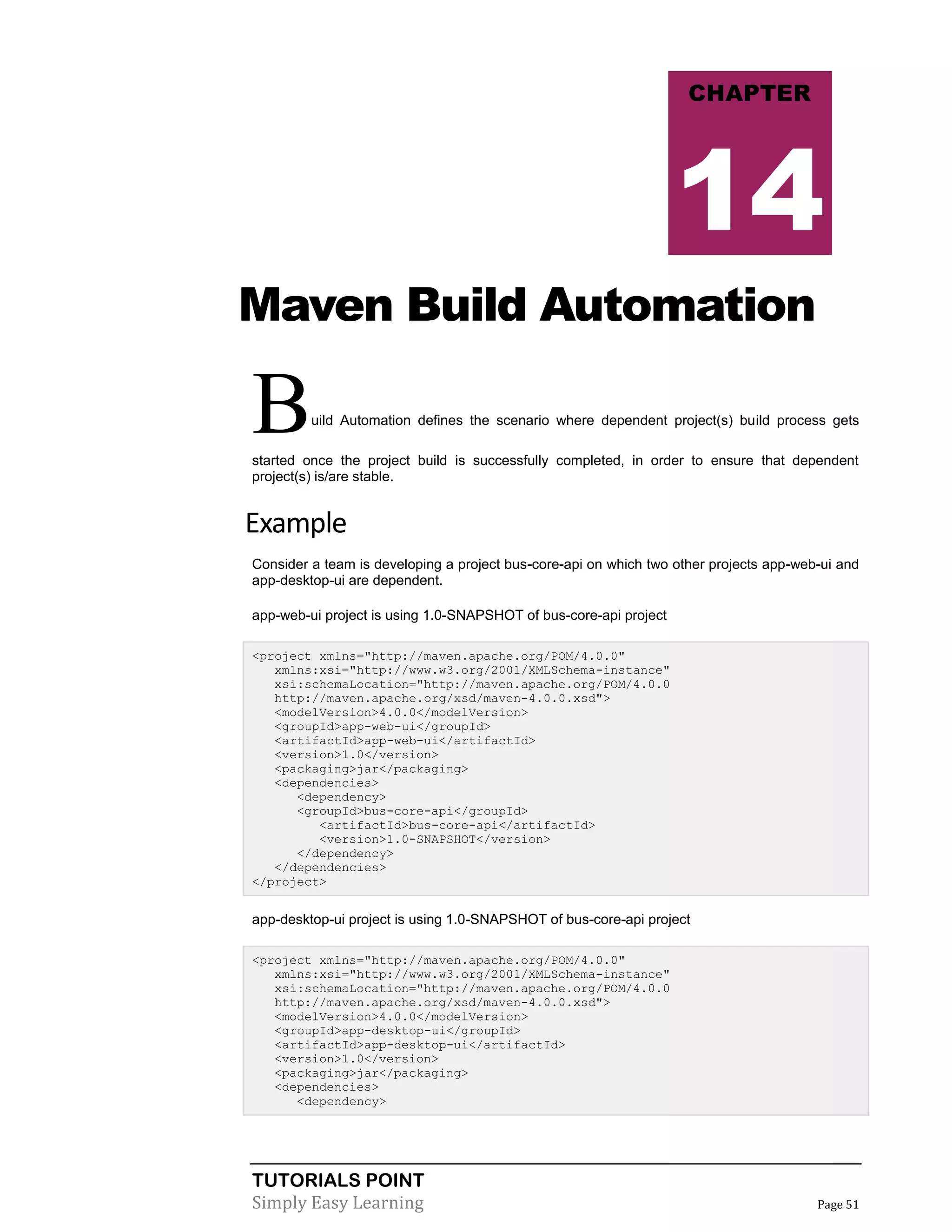 TUTORIALS POINT
Simply Easy Learning Page 51
Maven Build Automation
Build Automation defines the scenario where dependent project(s) build process gets
started once the project build is successfully completed, in order to ensure that dependent
project(s) is/are stable.
Example
Consider a team is developing a project bus-core-api on which two other projects app-web-ui and
app-desktop-ui are dependent.
app-web-ui project is using 1.0-SNAPSHOT of bus-core-api project
<project xmlns="http://maven.apache.org/POM/4.0.0"
xmlns:xsi="http://www.w3.org/2001/XMLSchema-instance"
xsi:schemaLocation="http://maven.apache.org/POM/4.0.0
http://maven.apache.org/xsd/maven-4.0.0.xsd">
<modelVersion>4.0.0</modelVersion>
<groupId>app-web-ui</groupId>
<artifactId>app-web-ui</artifactId>
<version>1.0</version>
<packaging>jar</packaging>
<dependencies>
<dependency>
<groupId>bus-core-api</groupId>
<artifactId>bus-core-api</artifactId>
<version>1.0-SNAPSHOT</version>
</dependency>
</dependencies>
</project>
app-desktop-ui project is using 1.0-SNAPSHOT of bus-core-api project
<project xmlns="http://maven.apache.org/POM/4.0.0"
xmlns:xsi="http://www.w3.org/2001/XMLSchema-instance"
xsi:schemaLocation="http://maven.apache.org/POM/4.0.0
http://maven.apache.org/xsd/maven-4.0.0.xsd">
<modelVersion>4.0.0</modelVersion>
<groupId>app-desktop-ui</groupId>
<artifactId>app-desktop-ui</artifactId>
<version>1.0</version>
<packaging>jar</packaging>
<dependencies>
<dependency>
CHAPTER
14
 