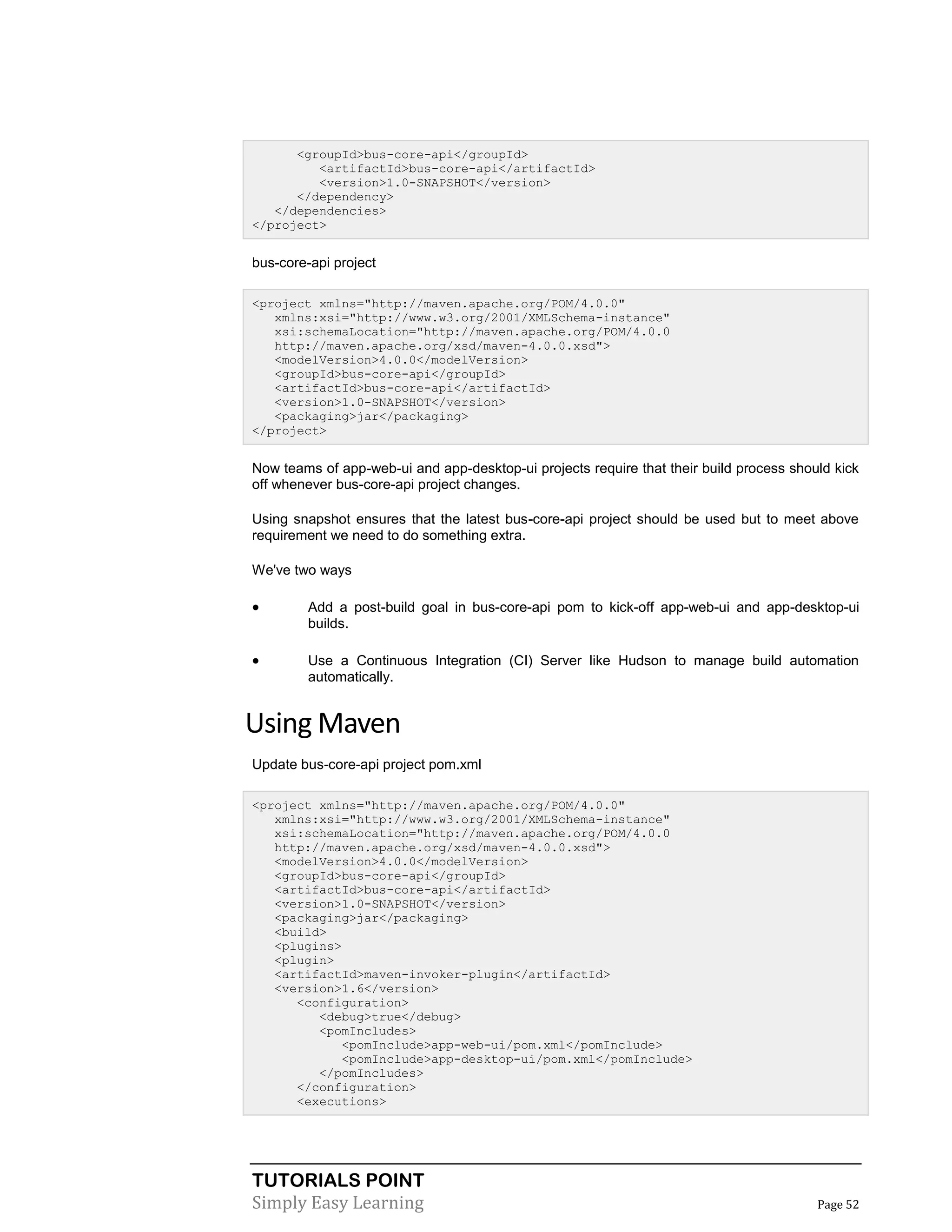 TUTORIALS POINT
Simply Easy Learning Page 52
<groupId>bus-core-api</groupId>
<artifactId>bus-core-api</artifactId>
<version>1.0-SNAPSHOT</version>
</dependency>
</dependencies>
</project>
bus-core-api project
<project xmlns="http://maven.apache.org/POM/4.0.0"
xmlns:xsi="http://www.w3.org/2001/XMLSchema-instance"
xsi:schemaLocation="http://maven.apache.org/POM/4.0.0
http://maven.apache.org/xsd/maven-4.0.0.xsd">
<modelVersion>4.0.0</modelVersion>
<groupId>bus-core-api</groupId>
<artifactId>bus-core-api</artifactId>
<version>1.0-SNAPSHOT</version>
<packaging>jar</packaging>
</project>
Now teams of app-web-ui and app-desktop-ui projects require that their build process should kick
off whenever bus-core-api project changes.
Using snapshot ensures that the latest bus-core-api project should be used but to meet above
requirement we need to do something extra.
We've two ways
 Add a post-build goal in bus-core-api pom to kick-off app-web-ui and app-desktop-ui
builds.
 Use a Continuous Integration (CI) Server like Hudson to manage build automation
automatically.
Using Maven
Update bus-core-api project pom.xml
<project xmlns="http://maven.apache.org/POM/4.0.0"
xmlns:xsi="http://www.w3.org/2001/XMLSchema-instance"
xsi:schemaLocation="http://maven.apache.org/POM/4.0.0
http://maven.apache.org/xsd/maven-4.0.0.xsd">
<modelVersion>4.0.0</modelVersion>
<groupId>bus-core-api</groupId>
<artifactId>bus-core-api</artifactId>
<version>1.0-SNAPSHOT</version>
<packaging>jar</packaging>
<build>
<plugins>
<plugin>
<artifactId>maven-invoker-plugin</artifactId>
<version>1.6</version>
<configuration>
<debug>true</debug>
<pomIncludes>
<pomInclude>app-web-ui/pom.xml</pomInclude>
<pomInclude>app-desktop-ui/pom.xml</pomInclude>
</pomIncludes>
</configuration>
<executions>
 