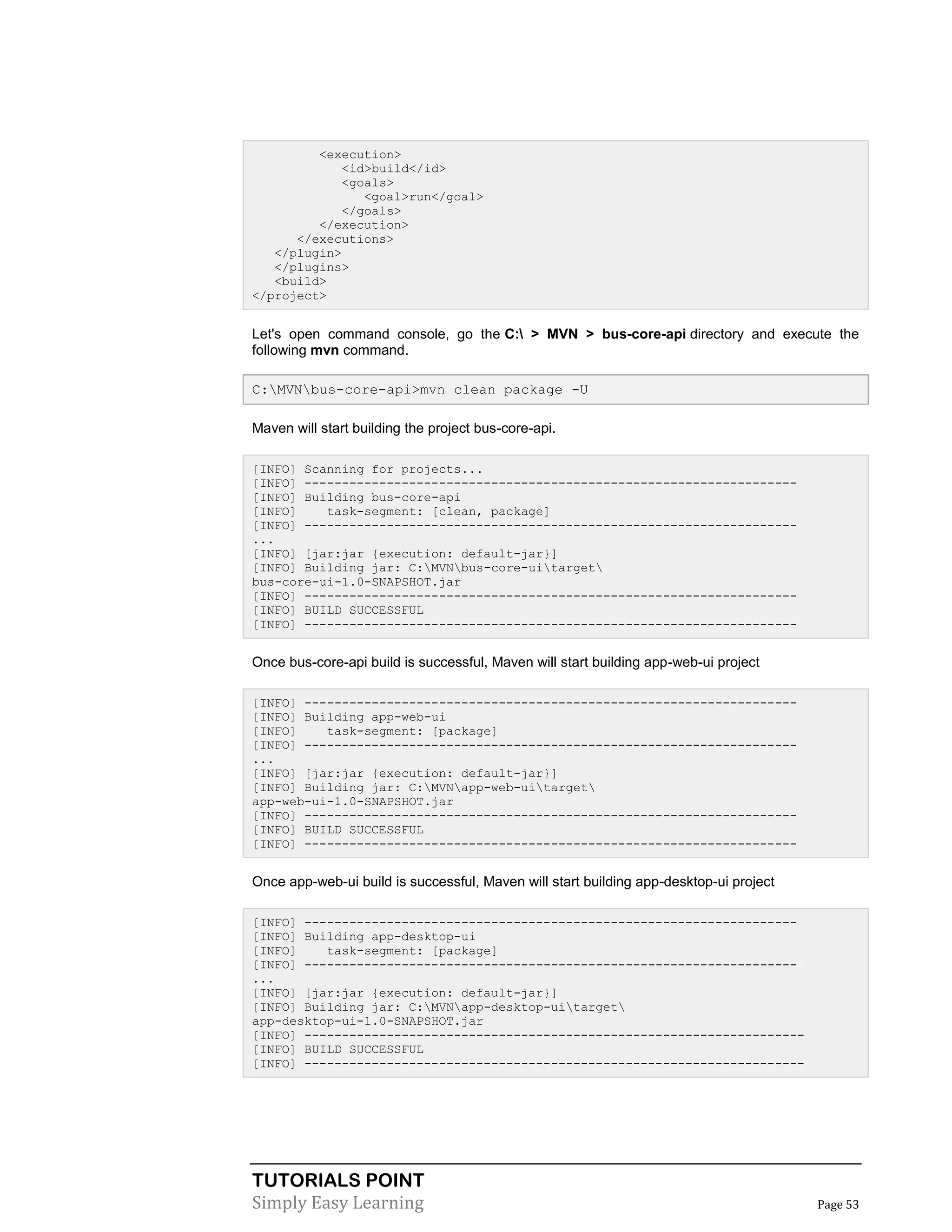 TUTORIALS POINT
Simply Easy Learning Page 53
<execution>
<id>build</id>
<goals>
<goal>run</goal>
</goals>
</execution>
</executions>
</plugin>
</plugins>
<build>
</project>
Let's open command console, go the C: > MVN > bus-core-api directory and execute the
following mvn command.
C:MVNbus-core-api>mvn clean package -U
Maven will start building the project bus-core-api.
[INFO] Scanning for projects...
[INFO] ------------------------------------------------------------------
[INFO] Building bus-core-api
[INFO] task-segment: [clean, package]
[INFO] ------------------------------------------------------------------
...
[INFO] [jar:jar {execution: default-jar}]
[INFO] Building jar: C:MVNbus-core-uitarget
bus-core-ui-1.0-SNAPSHOT.jar
[INFO] ------------------------------------------------------------------
[INFO] BUILD SUCCESSFUL
[INFO] ------------------------------------------------------------------
Once bus-core-api build is successful, Maven will start building app-web-ui project
[INFO] ------------------------------------------------------------------
[INFO] Building app-web-ui
[INFO] task-segment: [package]
[INFO] ------------------------------------------------------------------
...
[INFO] [jar:jar {execution: default-jar}]
[INFO] Building jar: C:MVNapp-web-uitarget
app-web-ui-1.0-SNAPSHOT.jar
[INFO] ------------------------------------------------------------------
[INFO] BUILD SUCCESSFUL
[INFO] ------------------------------------------------------------------
Once app-web-ui build is successful, Maven will start building app-desktop-ui project
[INFO] ------------------------------------------------------------------
[INFO] Building app-desktop-ui
[INFO] task-segment: [package]
[INFO] ------------------------------------------------------------------
...
[INFO] [jar:jar {execution: default-jar}]
[INFO] Building jar: C:MVNapp-desktop-uitarget
app-desktop-ui-1.0-SNAPSHOT.jar
[INFO] -------------------------------------------------------------------
[INFO] BUILD SUCCESSFUL
[INFO] -------------------------------------------------------------------
 