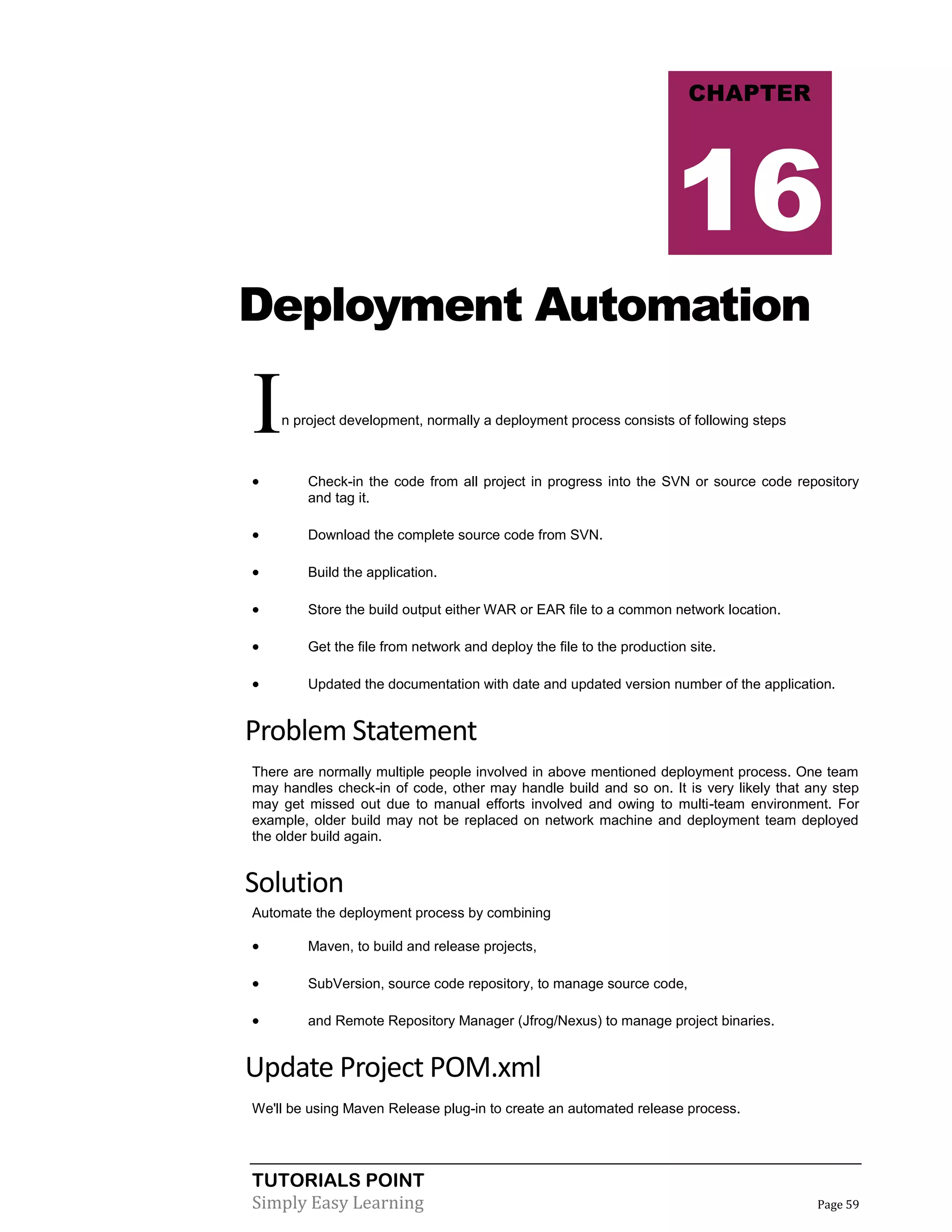 TUTORIALS POINT
Simply Easy Learning Page 59
Deployment Automation
In project development, normally a deployment process consists of following steps
 Check-in the code from all project in progress into the SVN or source code repository
and tag it.
 Download the complete source code from SVN.
 Build the application.
 Store the build output either WAR or EAR file to a common network location.
 Get the file from network and deploy the file to the production site.
 Updated the documentation with date and updated version number of the application.
Problem Statement
There are normally multiple people involved in above mentioned deployment process. One team
may handles check-in of code, other may handle build and so on. It is very likely that any step
may get missed out due to manual efforts involved and owing to multi-team environment. For
example, older build may not be replaced on network machine and deployment team deployed
the older build again.
Solution
Automate the deployment process by combining
 Maven, to build and release projects,
 SubVersion, source code repository, to manage source code,
 and Remote Repository Manager (Jfrog/Nexus) to manage project binaries.
Update Project POM.xml
We'll be using Maven Release plug-in to create an automated release process.
CHAPTER
16
 