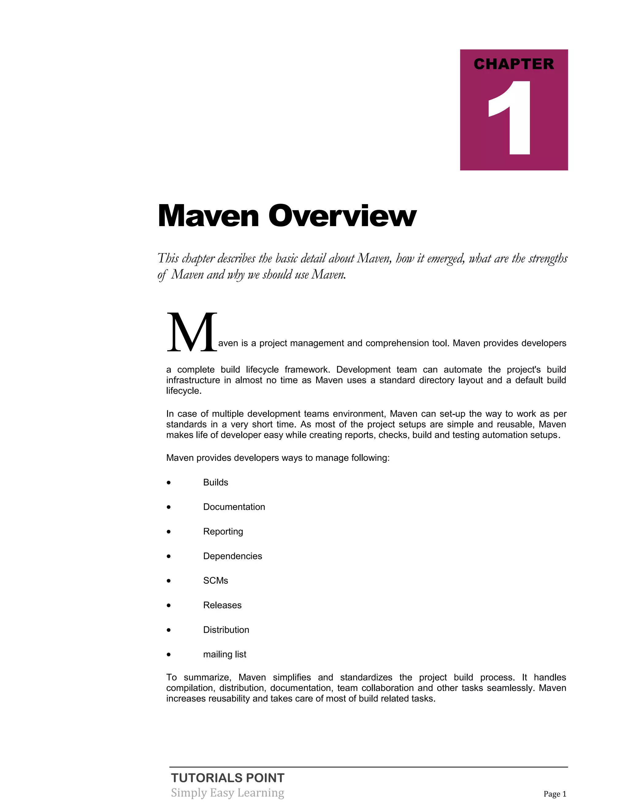 TUTORIALS POINT
Simply Easy Learning Page 1
Maven Overview
This chapter describes the basic detail about Maven, how it emerged, what are the strengths
of Maven and why we should use Maven.
Maven is a project management and comprehension tool. Maven provides developers
a complete build lifecycle framework. Development team can automate the project's build
infrastructure in almost no time as Maven uses a standard directory layout and a default build
lifecycle.
In case of multiple development teams environment, Maven can set-up the way to work as per
standards in a very short time. As most of the project setups are simple and reusable, Maven
makes life of developer easy while creating reports, checks, build and testing automation setups.
Maven provides developers ways to manage following:
 Builds
 Documentation
 Reporting
 Dependencies
 SCMs
 Releases
 Distribution
 mailing list
To summarize, Maven simplifies and standardizes the project build process. It handles
compilation, distribution, documentation, team collaboration and other tasks seamlessly. Maven
increases reusability and takes care of most of build related tasks.
CHAPTER
1
 