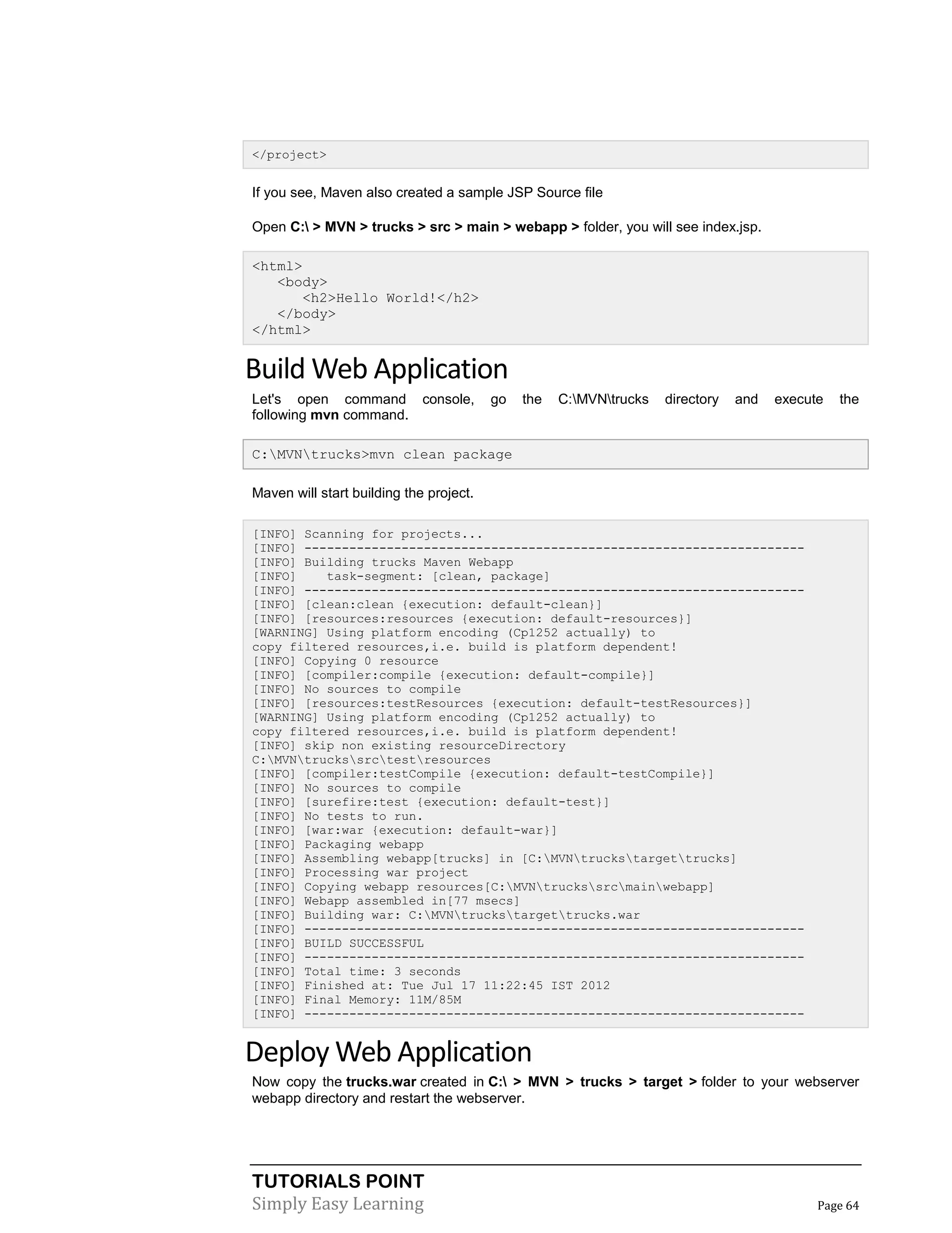 TUTORIALS POINT
Simply Easy Learning Page 64
</project>
If you see, Maven also created a sample JSP Source file
Open C: > MVN > trucks > src > main > webapp > folder, you will see index.jsp.
<html>
<body>
<h2>Hello World!</h2>
</body>
</html>
Build Web Application
Let's open command console, go the C:MVNtrucks directory and execute the
following mvn command.
C:MVNtrucks>mvn clean package
Maven will start building the project.
[INFO] Scanning for projects...
[INFO] -------------------------------------------------------------------
[INFO] Building trucks Maven Webapp
[INFO] task-segment: [clean, package]
[INFO] -------------------------------------------------------------------
[INFO] [clean:clean {execution: default-clean}]
[INFO] [resources:resources {execution: default-resources}]
[WARNING] Using platform encoding (Cp1252 actually) to
copy filtered resources,i.e. build is platform dependent!
[INFO] Copying 0 resource
[INFO] [compiler:compile {execution: default-compile}]
[INFO] No sources to compile
[INFO] [resources:testResources {execution: default-testResources}]
[WARNING] Using platform encoding (Cp1252 actually) to
copy filtered resources,i.e. build is platform dependent!
[INFO] skip non existing resourceDirectory
C:MVNtruckssrctestresources
[INFO] [compiler:testCompile {execution: default-testCompile}]
[INFO] No sources to compile
[INFO] [surefire:test {execution: default-test}]
[INFO] No tests to run.
[INFO] [war:war {execution: default-war}]
[INFO] Packaging webapp
[INFO] Assembling webapp[trucks] in [C:MVNtruckstargettrucks]
[INFO] Processing war project
[INFO] Copying webapp resources[C:MVNtruckssrcmainwebapp]
[INFO] Webapp assembled in[77 msecs]
[INFO] Building war: C:MVNtruckstargettrucks.war
[INFO] -------------------------------------------------------------------
[INFO] BUILD SUCCESSFUL
[INFO] -------------------------------------------------------------------
[INFO] Total time: 3 seconds
[INFO] Finished at: Tue Jul 17 11:22:45 IST 2012
[INFO] Final Memory: 11M/85M
[INFO] -------------------------------------------------------------------
Deploy Web Application
Now copy the trucks.war created in C: > MVN > trucks > target > folder to your webserver
webapp directory and restart the webserver.
 