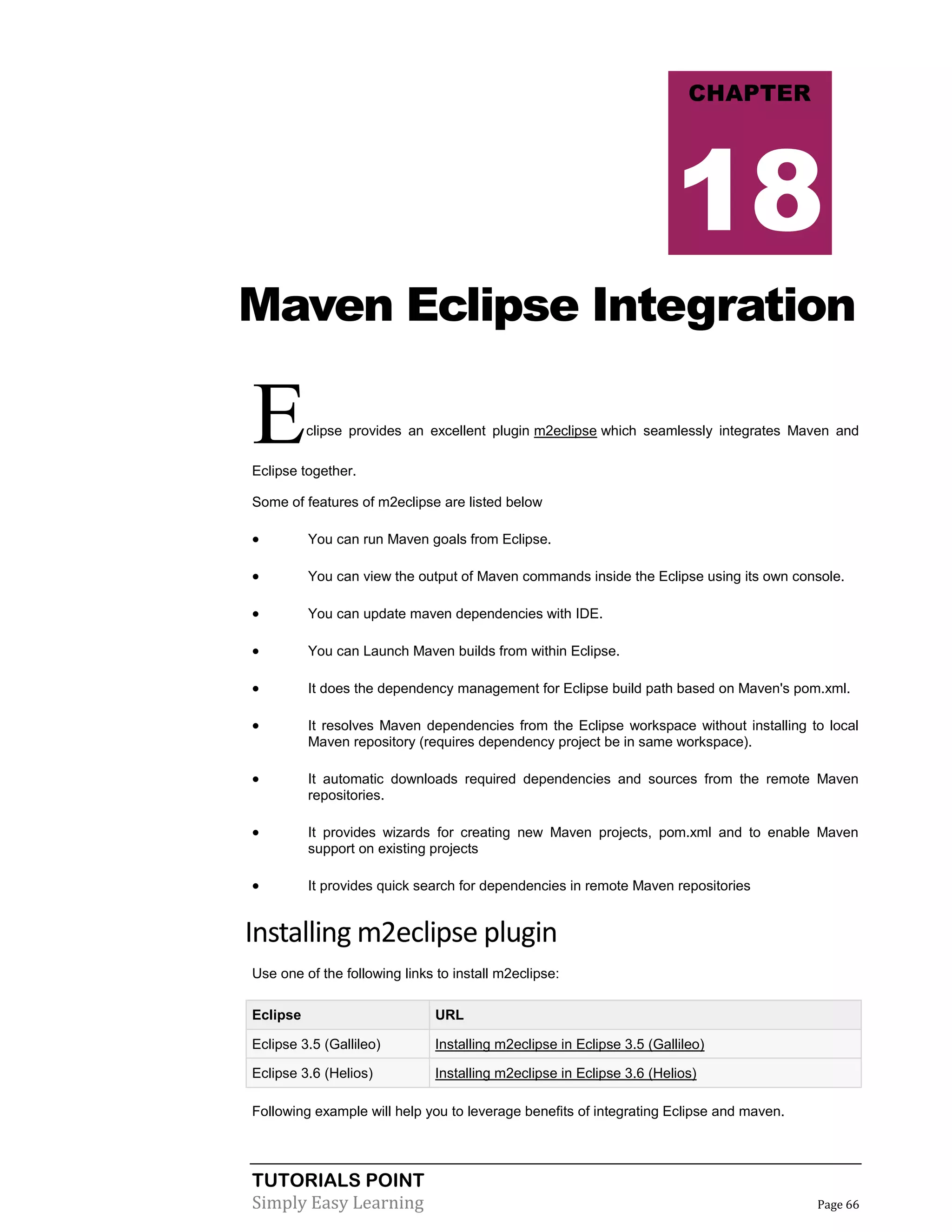 TUTORIALS POINT
Simply Easy Learning Page 66
Maven Eclipse Integration
Eclipse provides an excellent plugin m2eclipse which seamlessly integrates Maven and
Eclipse together.
Some of features of m2eclipse are listed below
 You can run Maven goals from Eclipse.
 You can view the output of Maven commands inside the Eclipse using its own console.
 You can update maven dependencies with IDE.
 You can Launch Maven builds from within Eclipse.
 It does the dependency management for Eclipse build path based on Maven's pom.xml.
 It resolves Maven dependencies from the Eclipse workspace without installing to local
Maven repository (requires dependency project be in same workspace).
 It automatic downloads required dependencies and sources from the remote Maven
repositories.
 It provides wizards for creating new Maven projects, pom.xml and to enable Maven
support on existing projects
 It provides quick search for dependencies in remote Maven repositories
Installing m2eclipse plugin
Use one of the following links to install m2eclipse:
Eclipse URL
Eclipse 3.5 (Gallileo) Installing m2eclipse in Eclipse 3.5 (Gallileo)
Eclipse 3.6 (Helios) Installing m2eclipse in Eclipse 3.6 (Helios)
Following example will help you to leverage benefits of integrating Eclipse and maven.
CHAPTER
18
 