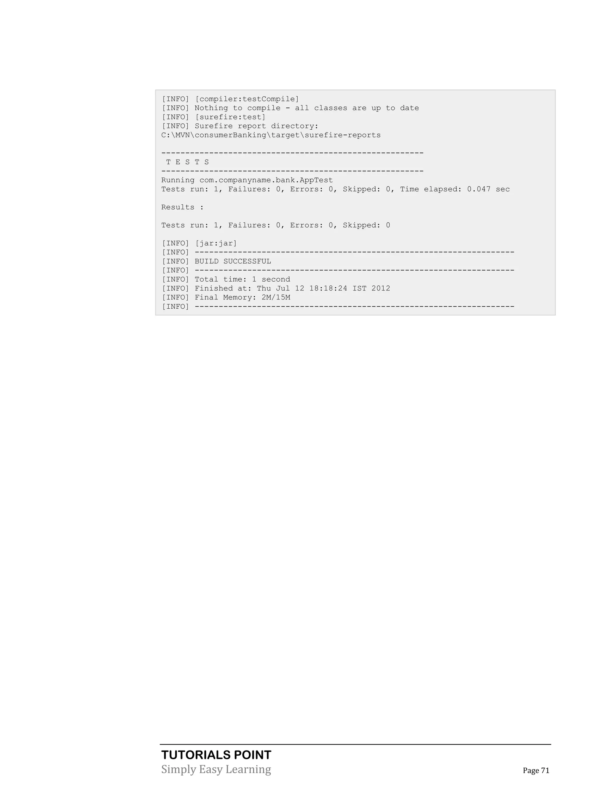 TUTORIALS POINT
Simply Easy Learning Page 71
[INFO] [compiler:testCompile]
[INFO] Nothing to compile - all classes are up to date
[INFO] [surefire:test]
[INFO] Surefire report directory:
C:MVNconsumerBankingtargetsurefire-reports
-------------------------------------------------------
T E S T S
-------------------------------------------------------
Running com.companyname.bank.AppTest
Tests run: 1, Failures: 0, Errors: 0, Skipped: 0, Time elapsed: 0.047 sec
Results :
Tests run: 1, Failures: 0, Errors: 0, Skipped: 0
[INFO] [jar:jar]
[INFO] -------------------------------------------------------------------
[INFO] BUILD SUCCESSFUL
[INFO] -------------------------------------------------------------------
[INFO] Total time: 1 second
[INFO] Finished at: Thu Jul 12 18:18:24 IST 2012
[INFO] Final Memory: 2M/15M
[INFO] -------------------------------------------------------------------
 