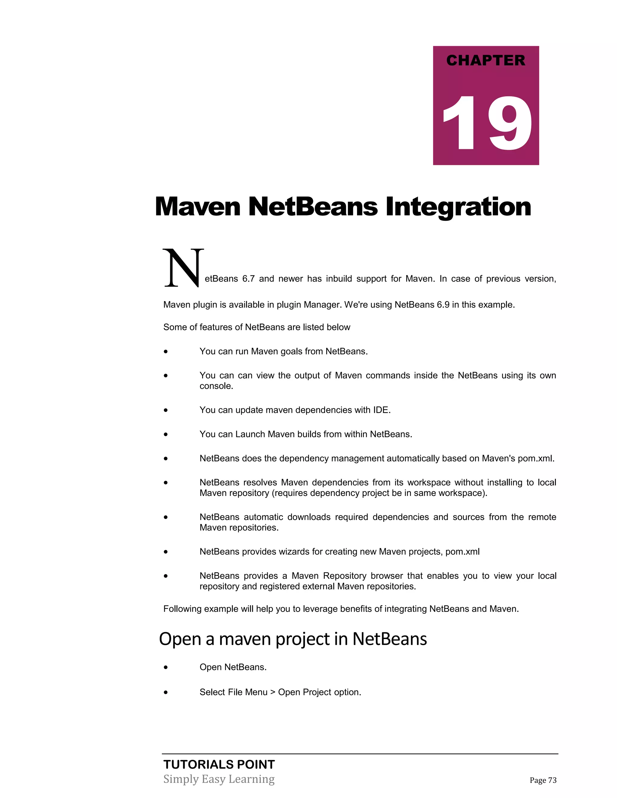 TUTORIALS POINT
Simply Easy Learning Page 73
Maven NetBeans Integration
NetBeans 6.7 and newer has inbuild support for Maven. In case of previous version,
Maven plugin is available in plugin Manager. We're using NetBeans 6.9 in this example.
Some of features of NetBeans are listed below
 You can run Maven goals from NetBeans.
 You can can view the output of Maven commands inside the NetBeans using its own
console.
 You can update maven dependencies with IDE.
 You can Launch Maven builds from within NetBeans.
 NetBeans does the dependency management automatically based on Maven's pom.xml.
 NetBeans resolves Maven dependencies from its workspace without installing to local
Maven repository (requires dependency project be in same workspace).
 NetBeans automatic downloads required dependencies and sources from the remote
Maven repositories.
 NetBeans provides wizards for creating new Maven projects, pom.xml
 NetBeans provides a Maven Repository browser that enables you to view your local
repository and registered external Maven repositories.
Following example will help you to leverage benefits of integrating NetBeans and Maven.
Open a maven project in NetBeans
 Open NetBeans.
 Select File Menu > Open Project option.
CHAPTER
19
 