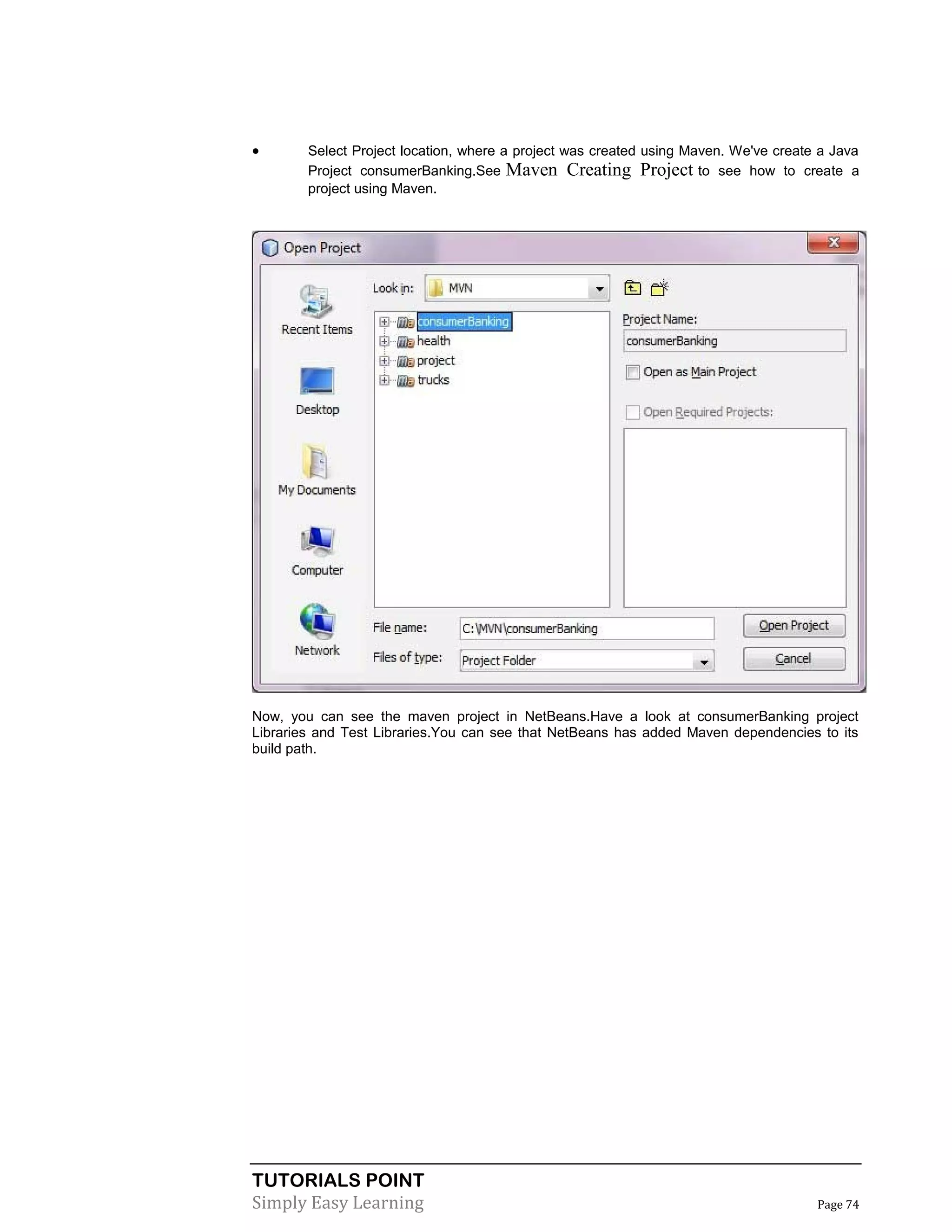 TUTORIALS POINT
Simply Easy Learning Page 74
 Select Project location, where a project was created using Maven. We've create a Java
Project consumerBanking.See Maven Creating Project to see how to create a
project using Maven.
Now, you can see the maven project in NetBeans.Have a look at consumerBanking project
Libraries and Test Libraries.You can see that NetBeans has added Maven dependencies to its
build path.
 