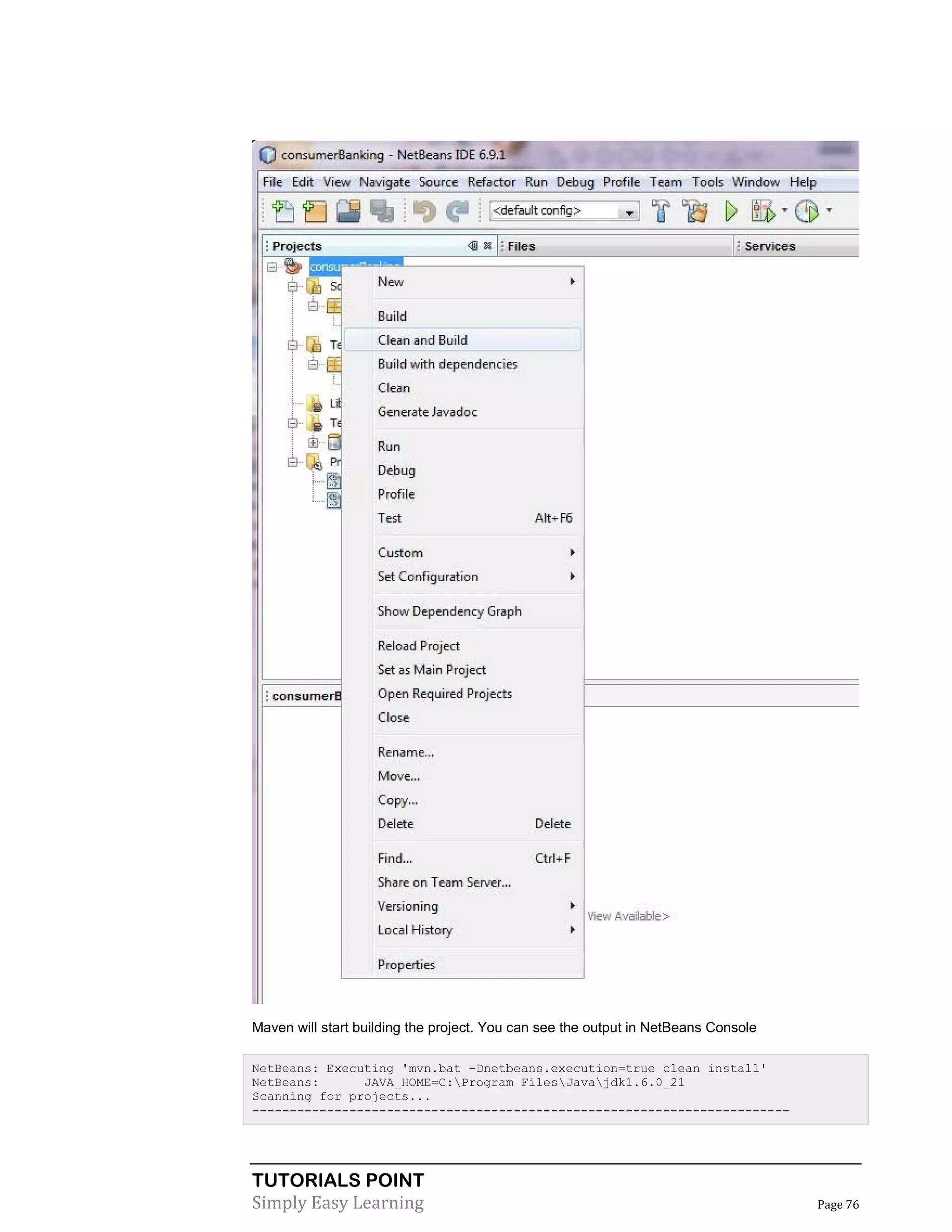 TUTORIALS POINT
Simply Easy Learning Page 76
Maven will start building the project. You can see the output in NetBeans Console
NetBeans: Executing 'mvn.bat -Dnetbeans.execution=true clean install'
NetBeans: JAVA_HOME=C:Program FilesJavajdk1.6.0_21
Scanning for projects...
------------------------------------------------------------------------
 