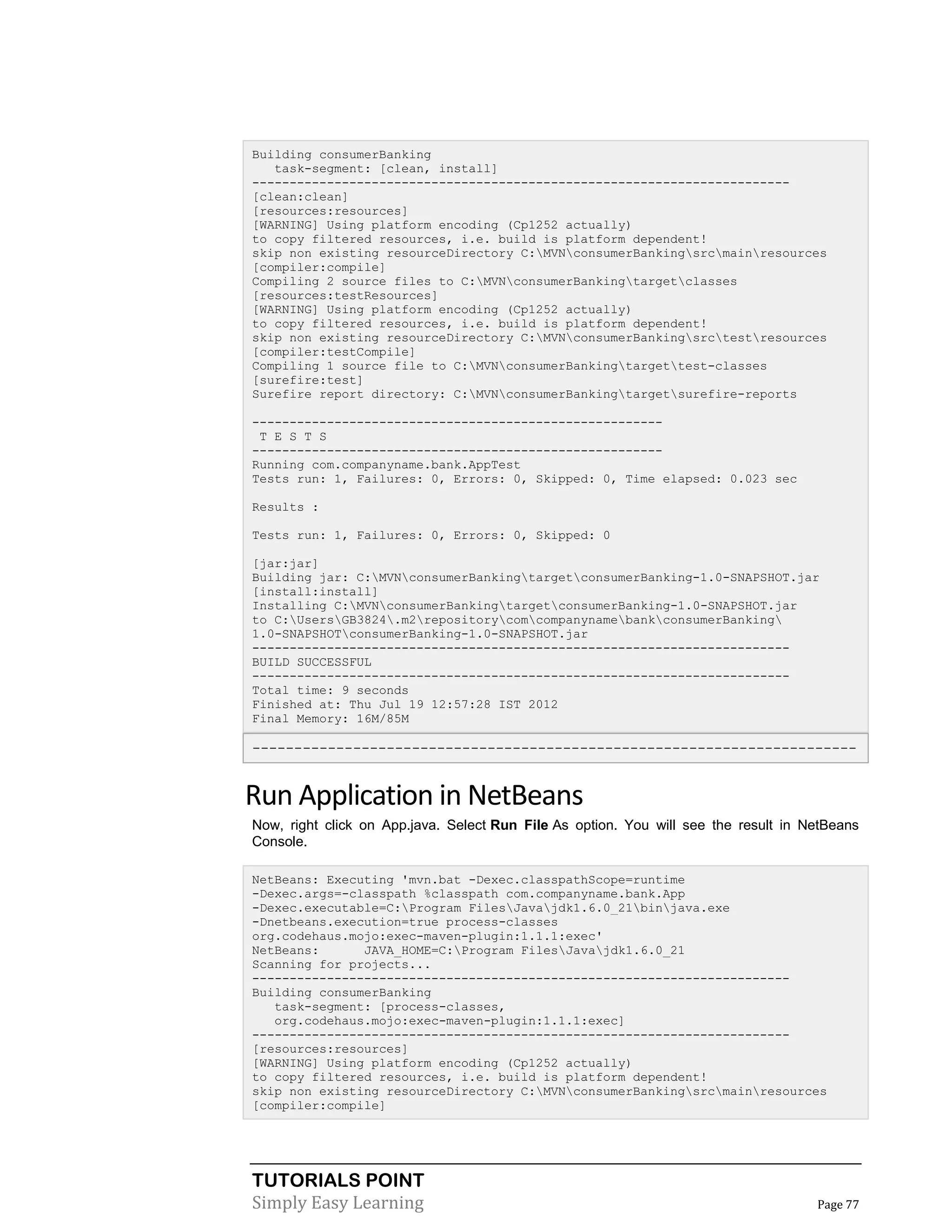 TUTORIALS POINT
Simply Easy Learning Page 77
Building consumerBanking
task-segment: [clean, install]
------------------------------------------------------------------------
[clean:clean]
[resources:resources]
[WARNING] Using platform encoding (Cp1252 actually)
to copy filtered resources, i.e. build is platform dependent!
skip non existing resourceDirectory C:MVNconsumerBankingsrcmainresources
[compiler:compile]
Compiling 2 source files to C:MVNconsumerBankingtargetclasses
[resources:testResources]
[WARNING] Using platform encoding (Cp1252 actually)
to copy filtered resources, i.e. build is platform dependent!
skip non existing resourceDirectory C:MVNconsumerBankingsrctestresources
[compiler:testCompile]
Compiling 1 source file to C:MVNconsumerBankingtargettest-classes
[surefire:test]
Surefire report directory: C:MVNconsumerBankingtargetsurefire-reports
-------------------------------------------------------
T E S T S
-------------------------------------------------------
Running com.companyname.bank.AppTest
Tests run: 1, Failures: 0, Errors: 0, Skipped: 0, Time elapsed: 0.023 sec
Results :
Tests run: 1, Failures: 0, Errors: 0, Skipped: 0
[jar:jar]
Building jar: C:MVNconsumerBankingtargetconsumerBanking-1.0-SNAPSHOT.jar
[install:install]
Installing C:MVNconsumerBankingtargetconsumerBanking-1.0-SNAPSHOT.jar
to C:UsersGB3824.m2repositorycomcompanynamebankconsumerBanking
1.0-SNAPSHOTconsumerBanking-1.0-SNAPSHOT.jar
------------------------------------------------------------------------
BUILD SUCCESSFUL
------------------------------------------------------------------------
Total time: 9 seconds
Finished at: Thu Jul 19 12:57:28 IST 2012
Final Memory: 16M/85M
------------------------------------------------------------------------
Run Application in NetBeans
Now, right click on App.java. Select Run File As option. You will see the result in NetBeans
Console.
NetBeans: Executing 'mvn.bat -Dexec.classpathScope=runtime
-Dexec.args=-classpath %classpath com.companyname.bank.App
-Dexec.executable=C:Program FilesJavajdk1.6.0_21binjava.exe
-Dnetbeans.execution=true process-classes
org.codehaus.mojo:exec-maven-plugin:1.1.1:exec'
NetBeans: JAVA_HOME=C:Program FilesJavajdk1.6.0_21
Scanning for projects...
------------------------------------------------------------------------
Building consumerBanking
task-segment: [process-classes,
org.codehaus.mojo:exec-maven-plugin:1.1.1:exec]
------------------------------------------------------------------------
[resources:resources]
[WARNING] Using platform encoding (Cp1252 actually)
to copy filtered resources, i.e. build is platform dependent!
skip non existing resourceDirectory C:MVNconsumerBankingsrcmainresources
[compiler:compile]
 
