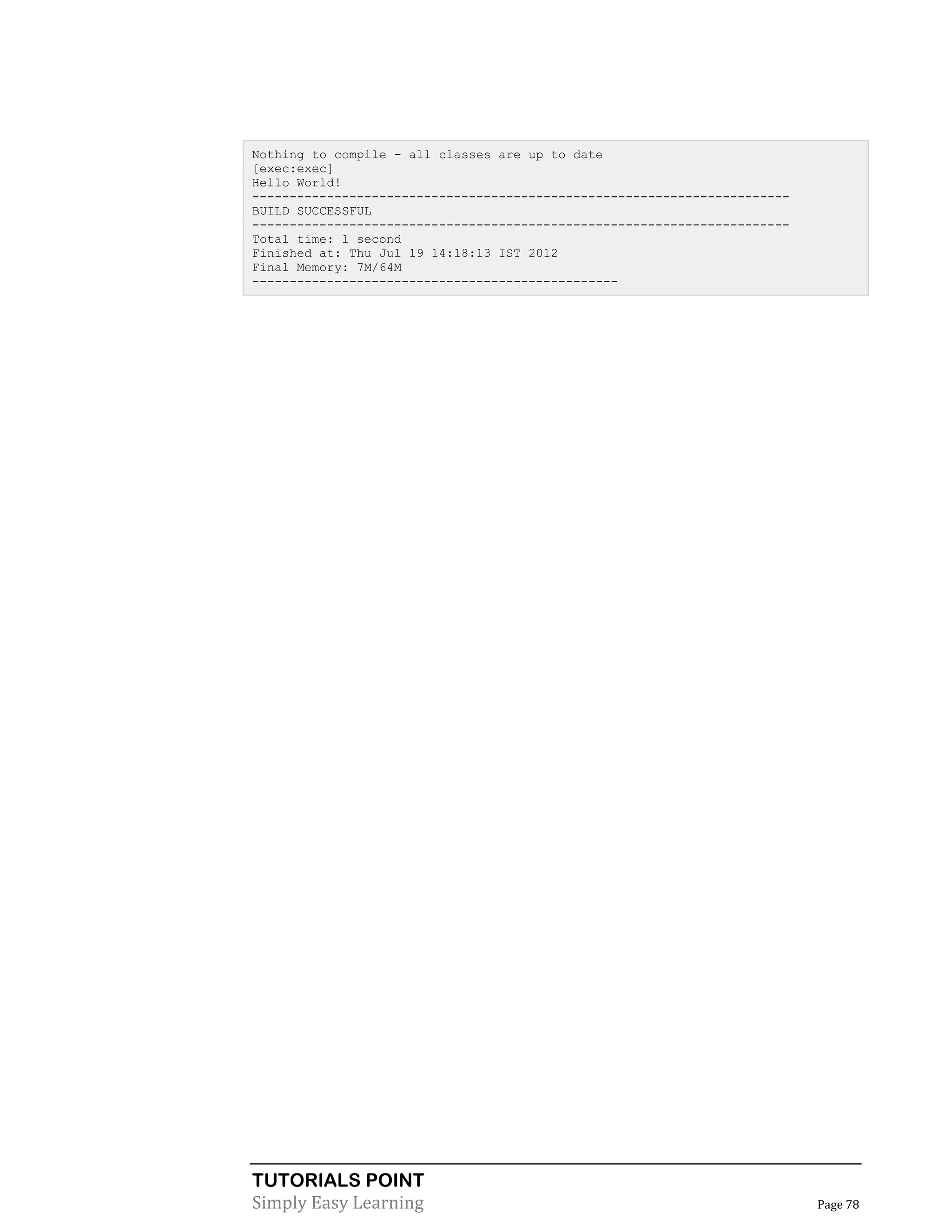 TUTORIALS POINT
Simply Easy Learning Page 78
Nothing to compile - all classes are up to date
[exec:exec]
Hello World!
------------------------------------------------------------------------
BUILD SUCCESSFUL
------------------------------------------------------------------------
Total time: 1 second
Finished at: Thu Jul 19 14:18:13 IST 2012
Final Memory: 7M/64M
-------------------------------------------------
 