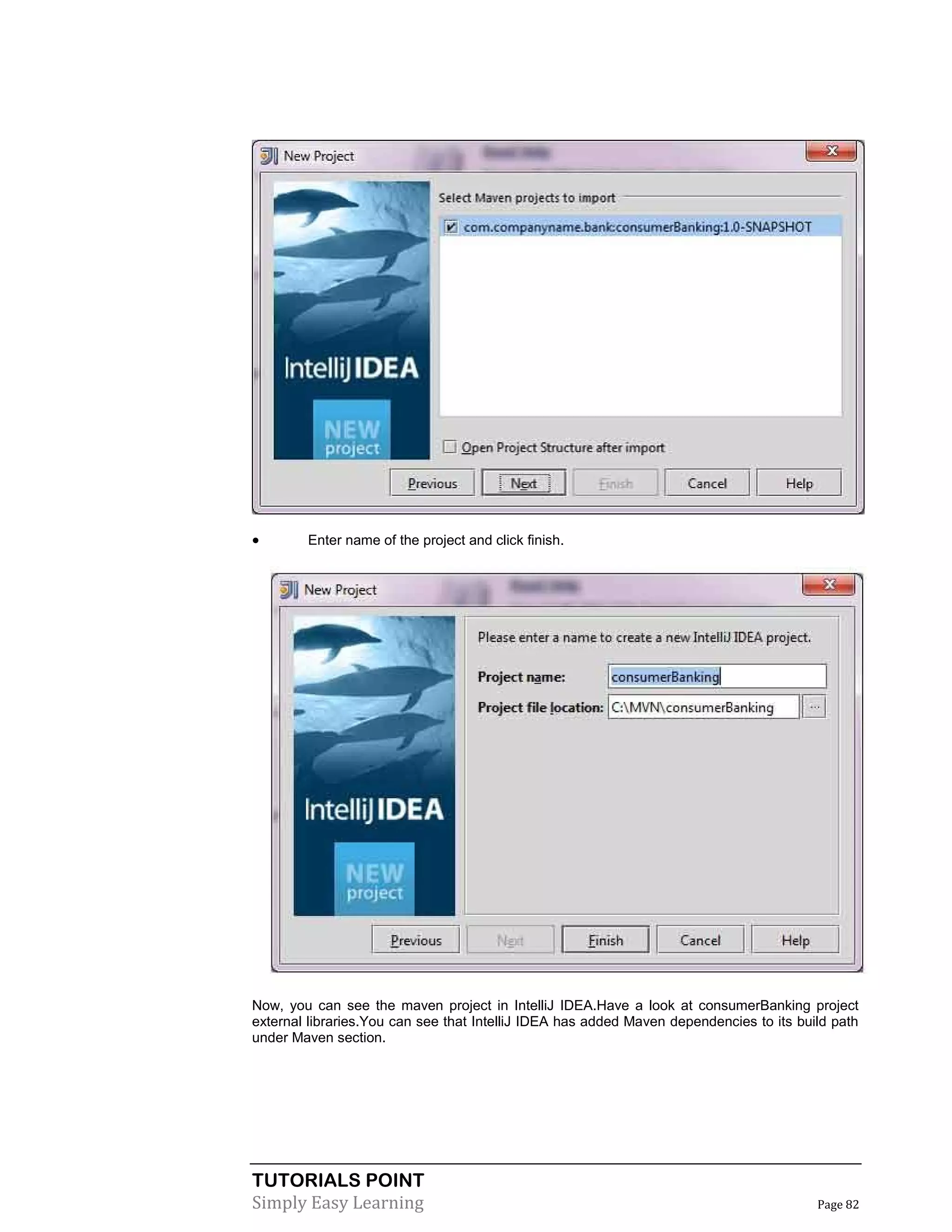 TUTORIALS POINT
Simply Easy Learning Page 82
 Enter name of the project and click finish.
Now, you can see the maven project in IntelliJ IDEA.Have a look at consumerBanking project
external libraries.You can see that IntelliJ IDEA has added Maven dependencies to its build path
under Maven section.
 