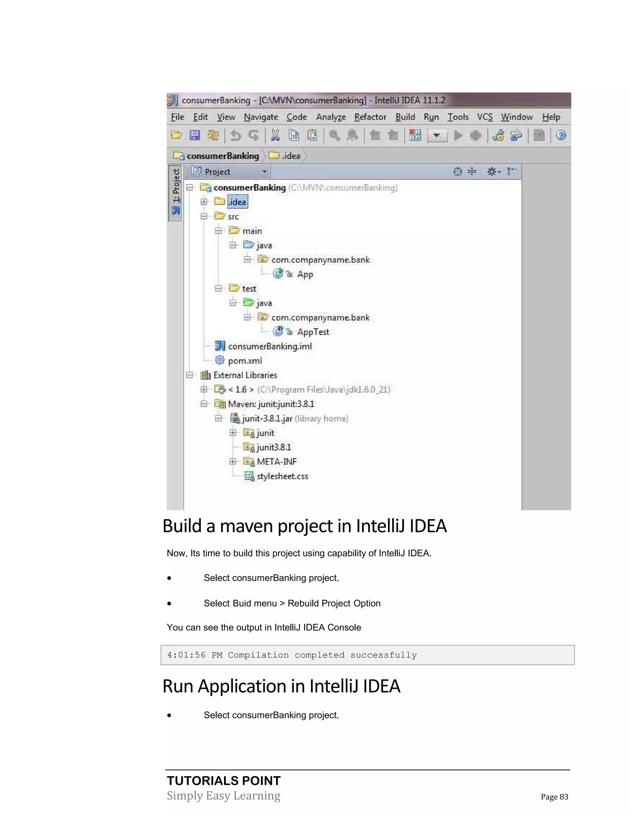 TUTORIALS POINT
Simply Easy Learning Page 83
Build a maven project in IntelliJ IDEA
Now, Its time to build this project using capability of IntelliJ IDEA.
 Select consumerBanking project.
 Select Buid menu > Rebuild Project Option
You can see the output in IntelliJ IDEA Console
4:01:56 PM Compilation completed successfully
Run Application in IntelliJ IDEA
 Select consumerBanking project.
 