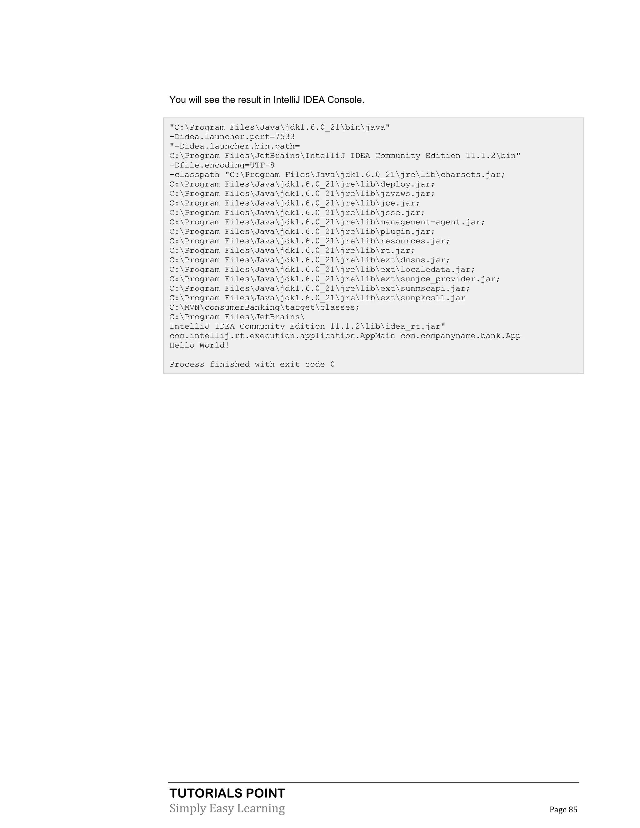 TUTORIALS POINT
Simply Easy Learning Page 85
You will see the result in IntelliJ IDEA Console.
"C:Program FilesJavajdk1.6.0_21binjava"
-Didea.launcher.port=7533
"-Didea.launcher.bin.path=
C:Program FilesJetBrainsIntelliJ IDEA Community Edition 11.1.2bin"
-Dfile.encoding=UTF-8
-classpath "C:Program FilesJavajdk1.6.0_21jrelibcharsets.jar;
C:Program FilesJavajdk1.6.0_21jrelibdeploy.jar;
C:Program FilesJavajdk1.6.0_21jrelibjavaws.jar;
C:Program FilesJavajdk1.6.0_21jrelibjce.jar;
C:Program FilesJavajdk1.6.0_21jrelibjsse.jar;
C:Program FilesJavajdk1.6.0_21jrelibmanagement-agent.jar;
C:Program FilesJavajdk1.6.0_21jrelibplugin.jar;
C:Program FilesJavajdk1.6.0_21jrelibresources.jar;
C:Program FilesJavajdk1.6.0_21jrelibrt.jar;
C:Program FilesJavajdk1.6.0_21jrelibextdnsns.jar;
C:Program FilesJavajdk1.6.0_21jrelibextlocaledata.jar;
C:Program FilesJavajdk1.6.0_21jrelibextsunjce_provider.jar;
C:Program FilesJavajdk1.6.0_21jrelibextsunmscapi.jar;
C:Program FilesJavajdk1.6.0_21jrelibextsunpkcs11.jar
C:MVNconsumerBankingtargetclasses;
C:Program FilesJetBrains
IntelliJ IDEA Community Edition 11.1.2libidea_rt.jar"
com.intellij.rt.execution.application.AppMain com.companyname.bank.App
Hello World!
Process finished with exit code 0
 