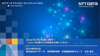 © 2019 NTT DATA Corporation 1 © 2019 NTT DATA Corporation
NTTデータ テクノロジーカンファレンス 2019
JavaでCPUを使い倒す！
～Java 9以降のCPU最適化を覗いてみる～
2019年9月5日
株式会社NTTデータ 技術開発本部 先進基盤技術グループ 末永 恭正
#NTTDATATC
 