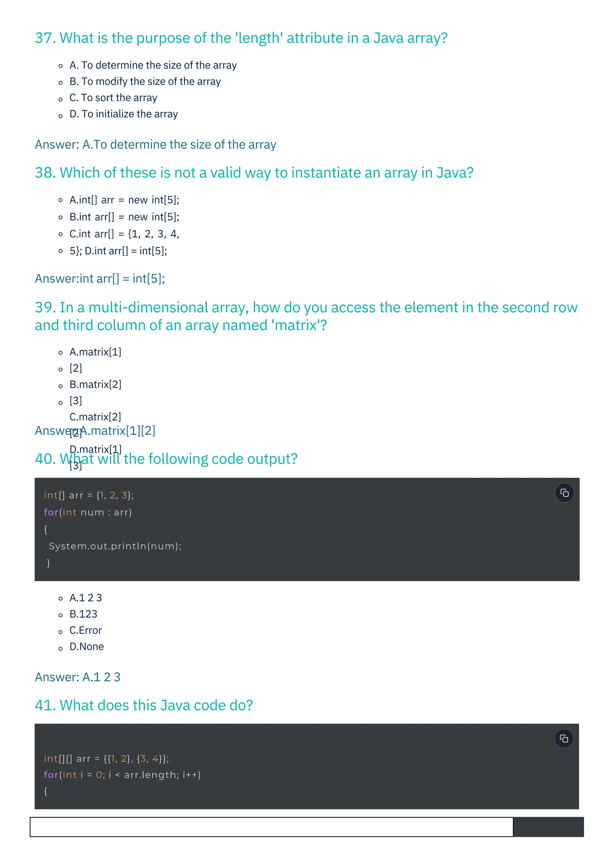 41. What does this Java code do?
40. What will the following code output?
37. What is the purpose of the 'length' attribute in a Java array?
38. Which of these is not a valid way to instantiate an array in Java?
39. In a multi-dimensional array, how do you access the element in the second row
and third column of an array named 'matrix'?
A.1 2 3
B.123
C.Error
D.None
A.matrix[1]
[2]
B.matrix[2]
[3]
C.matrix[2]
[2]
D.matrix[1]
[3]
A.int[] arr = new int[5];
B.int arr[] = new int[5];
C.int arr[] = {1, 2, 3, 4,
5}; D.int arr[] = int[5];
A. To determine the size of the array
B. To modify the size of the array
C. To sort the array
D. To initialize the array
Answer: A.1 2 3
Answer:A.matrix[1][2]
Answer:int arr[] = int[5];
Answer: A.To determine the size of the array
int[] arr = {1, 2, 3};
for(int num : arr)
{
System.out.println(num);
}
int[][] arr = {{1, 2}, {3, 4}};
for(int i = 0; i < arr.length; i++)
{
 