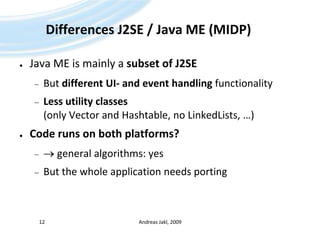 Differences J2SE / Java ME (MIDP)Java ME is mainly a subset of J2SEBut different UI- and event handling functionalityLess utility classes (only Vector and Hashtable, no LinkedLists, …)Code runs on both platforms? general algorithms: yesBut the whole application needs portingAndreas Jakl, 200912