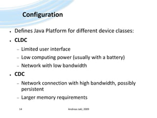 ConfigurationDefines Java Platform for different device classes:CLDCLimited user interfaceLow computing power (usually with a battery)Network with low bandwidthCDCNetwork connection with high bandwidth, possibly persistentLarger memory requirementsAndreas Jakl, 200914