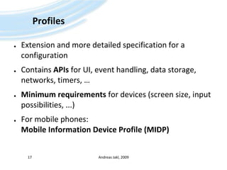 ProfilesExtension and more detailed specification for a configurationContains APIs for UI, event handling, data storage, networks, timers, …Minimum requirements for devices (screen size, input possibilities, ...)For mobile phones:Mobile Information Device Profile (MIDP)Andreas Jakl, 200917