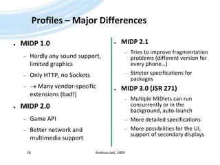 Profiles – Major DifferencesMIDP 1.0Hardly any sound support, limited graphicsOnly HTTP, no Sockets Many vendor-specific extensions (bad!)MIDP 2.0Game APIBetter network and multimedia supportMIDP 2.1Tries to improve fragmentation problems (different version for every phone…)Stricter specifications for packagesMIDP 3.0 (JSR 271)Multiple MIDlets can run concurrently or in the background, auto-launchMore detailed specificationsMore possibilities for the UI, support of secondary displaysAndreas Jakl, 200918
