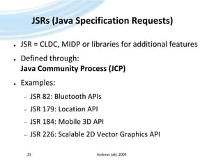 JSRs (Java Specification Requests)JSR = CLDC, MIDP or libraries for additional featuresDefined through:Java Community Process (JCP)Examples:JSR 82: Bluetooth APIsJSR 179: Location APIJSR 184: Mobile 3D APIJSR 226: Scalable 2D Vector Graphics APIAndreas Jakl, 200925