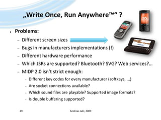 „Write Once, Run Anywhere™“ ?Problems:Different screen sizesBugs in manufacturers implementations (!)Different hardware performanceWhich JSRs are supported? Bluetooth? SVG? Web services?…MIDP 2.0 isn’t strict enough:Different key codes for every manufacturer (softkeys, ...)Are socket connections available?Which sound files are playable? Supported image formats?Is double buffering supported?Andreas Jakl, 200929