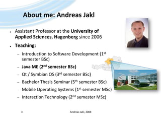 About me: Andreas JaklAssistant Professor at the University ofApplied Sciences, Hagenberg since 2006Teaching:Introduction to Software Development (1st semester BSc)Java ME (2nd semester BSc)Qt / Symbian OS (3rd semester BSc)Bachelor Thesis Seminar (5th semester BSc)Mobile Operating Systems (1st semester MSc)Interaction Technology (2nd semester MSc)Andreas Jakl, 20083