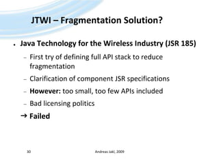 JTWI – Fragmentation Solution?Java Technology for the Wireless Industry (JSR 185)First try of defining full API stack to reduce fragmentationClarification of component JSR specificationsHowever: too small, too few APIs includedBad licensing politics FailedAndreas Jakl, 200930