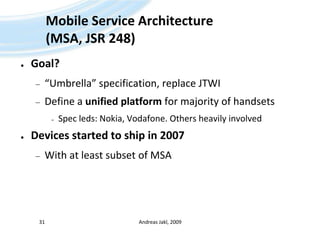 Mobile Service Architecture(MSA, JSR 248)Goal?“Umbrella” specification, replace JTWIDefine a unified platform for majority of handsetsSpec leds: Nokia, Vodafone. Others heavily involvedDevices started to ship in 2007With at least subset of MSAAndreas Jakl, 200931