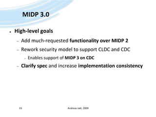 MIDP 3.0High-level goalsAdd much-requested functionality over MIDP 2Rework security model to support CLDC and CDCEnables support of MIDP 3 on CDCClarify spec and increase implementation consistencyAndreas Jakl, 200933