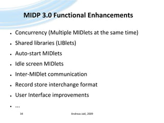 MIDP 3.0 Functional EnhancementsConcurrency (Multiple MIDlets at the same time)Shared libraries (LIBlets)Auto-start MIDletsIdle screen MIDletsInter-MIDlet communicationRecord store interchange formatUser Interface improvements... Andreas Jakl, 200934