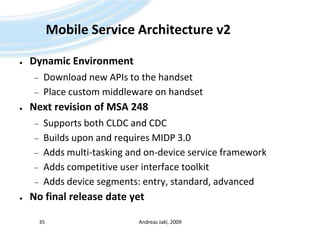 Mobile Service Architecture v2Dynamic EnvironmentDownload new APIs to the handsetPlace custom middleware on handsetNext revision of MSA 248Supports both CLDC and CDCBuilds upon and requires MIDP 3.0Adds multi-tasking and on-device service frameworkAdds competitive user interface toolkitAdds device segments: entry, standard, advancedNo final release date yetAndreas Jakl, 200935